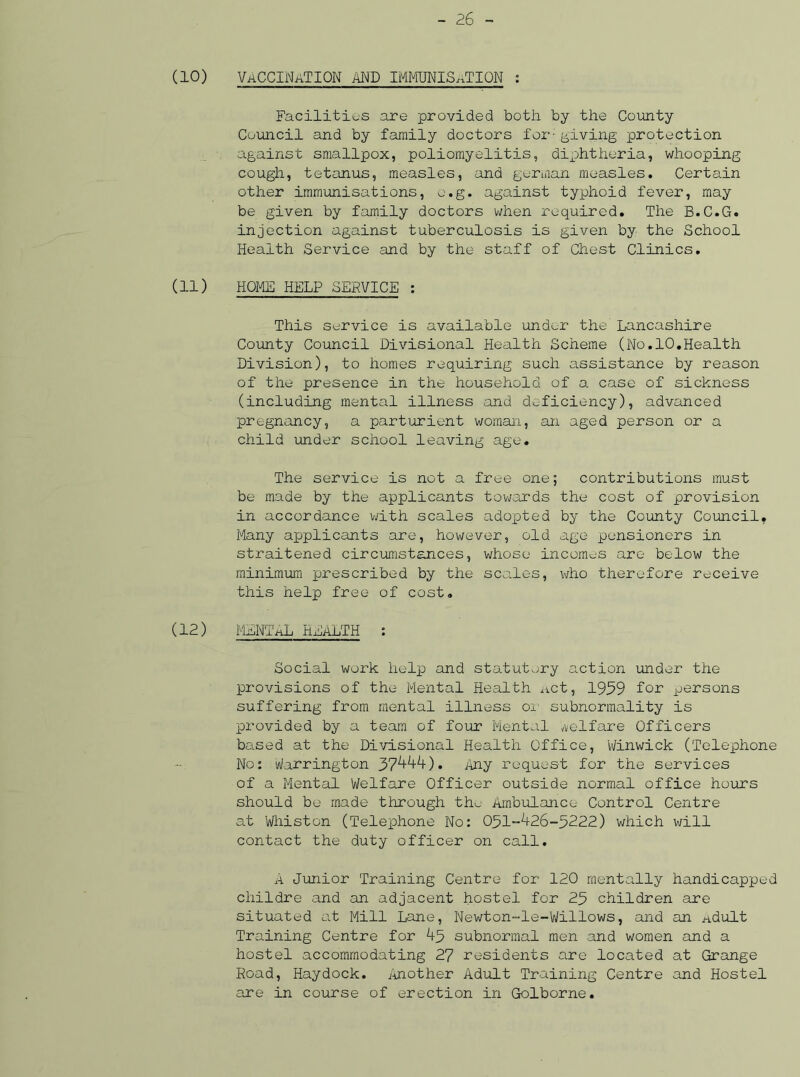 (10) vaccination and immunisation : Facilities are provided both by the County Council and by family doctors for-giving protection against smallpox, poliomyelitis, diphtheria, whooping cough, tetanus, measles, and german measles. Certain other immunisations, e.g. against typhoid fever, may be given by family doctors when required. The B.C.G. injection against tuberculosis is given by the School Health Service and by the staff of Chest Clinics. (11) HOME HELP SERVICE : This service is available und^r the' Lancashire County Council Divisional Health Scheme (No.10.Health Division), to homes requiring such assistance by reason of the presence in the household of a case of sickness (including mental illness and deficiency), advanced pregnancy, a parturient woman, an aged person or a child under school leaving age. The service is not a free one; contributions must be made by the applicants towards the cost of provision in accordance with scales adopted by the County Council. Many applicants are, however, old age pensioners in straitened circumstances, whose incomes are below the minimum prescribed by the scales, who therefore receive this help free of cost. (12) MENTAL HEALTH : Social work help and statutory action under the provisions of the Mental Health act, 1959 for persons suffering from mental illness oi subnormality is provided by a team of four Mental Welfare Officers based at the Divisional Health Office, Winwick (Telephone No: Warrington Jftkkk) • Any request for the services of a Mental Welfare Officer outside normal office hours should be made through the Ambulance Control Centre at Whiston (Telephone No: 051-^26-5222) which will contact the duty officer on call. A Junior Training Centre for 120 mentally handicapped childre and an adjacent hostel for 25 children are situated at Mill Lane, Newton-le-Willows, and an Adult Training Centre for A5 subnormal men and women and a hostel accommodating 27 residents are located at Grange Road, Haydock. Another Adult Training Centre and Hostel are in course of erection in Golborne.