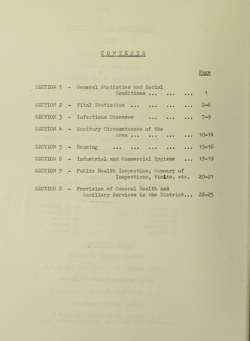 CONTENTS SECTION 1 SECTION 2 SECTION 3 SECTION 4 SECTION 3 SECTION 6 SECTION 7 SECTION 8 Page General Statistics and Social Conditions 1 Vital Statistics ... 2-6 Infectious Diseases 7**9 Sanitary Circumstances of the Area 10-14 Housing 13-16 Industrial and Commercial Hygiene ... 17-19 Public Health Inspection, Summary of Inspections, Visits, etc. 20-21 Provision of General Health and Ancillary Services in the District... 22-23