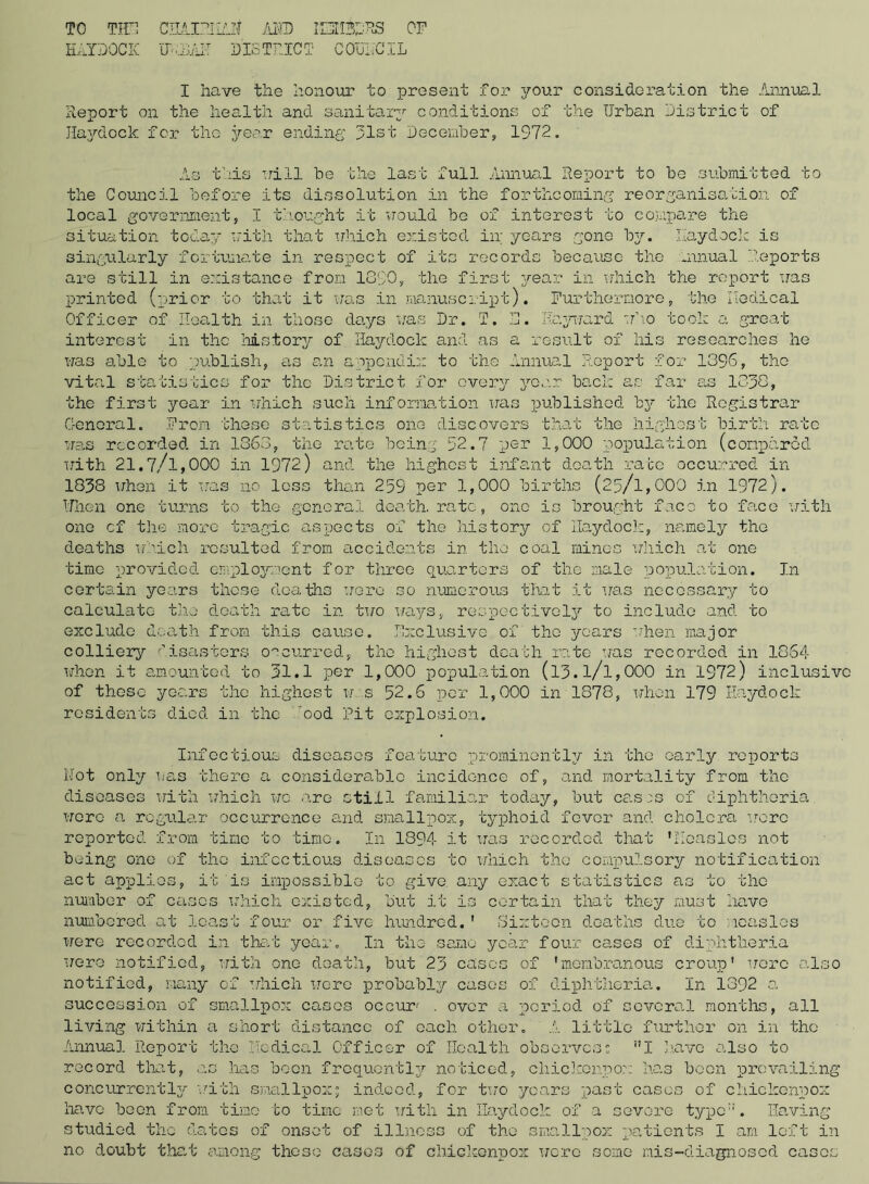 TO THO CHAIRIiAZf AMD ICIIBRR8 OP HAYDOCK TlPOJAIT DISTRICT COUNCIL I have the honour to present for your consideration the Annual Report on the health and sanitary conditions of the Urban District of Haydock for the year ending 31st December, 1972. last full Annual Report to be submitted to the Council before its dissolution in the forthcoming reorganisation of local government, I thought it would be of interest to compare the situation today with that which existed in; years gone by. haydock is singularly fortunate in respect of its records because the innual Reports are still in existence from 1890, the first year in which the report was printed (prior to that it was in manuscript). Furthermore, the Nodical Officer of Health in those days was Dr. T. 3. Hayward who took a great interest in the history of Haydock and as a result of his researches he was able to publish, as an appendix to the Annual Report for 1096, the vital statistics for the District for every year back as far as 1830, the first year in which such information was published by the Registrar General. From these statistics one discovers that the highest birth rate was recorded in 1363, the rate being 32.7 per 1,000 population (compared with 21.7/l,000 in 1972) and the highest infant death race occurred in 1838 when it was no loss than 259 per 1,000 births (25/l,000 in 1972). Uhen one turns to the general death, rate, one is brought face to face with one cf the more tragic aspects of the history of Haydock, namely the deaths which resulted from accidents in the coal mines which at one time provided employment for three quarters of the male population. In certain years those deaths were so numerous that it was necessary to calculate the death rate in two ways, respectively to include and to exclude death from this cause. Exclusive of the years when major colliery disasters occurred, the highest death rate was recorded in 1864 whon it amounted to 31.1 per 1,000 population (l3.l/l,000 in 1972) inclusive of these years the highest w s 52.6 per 1,000 in 1878, when 179 Haydock residents died in the ood Pit explosion. Infectious diseases feature prominently in the early reports Not only was there a considerable incidence of, and mortality from the diseases with which wc are still familiar today, but casis of diphtheria, wore a regular occurrence and smallpox, typhoid fever and cholera wore reported from time to time. In 1894 it was recorded that 'Newsies not biding one of the infectious diseases to which the compulsory notification act applies, it is impossible to give any exact statistics as to the number of cases which existed, but it is certain that they must have numbered at least four or five hundred.1 Sixteen deaths due to measles were recorded in that year. In the same year four cases of diphtheria were notified, with one death, but 23 cases of 'membranous croup' were also notified, many of which wore probably cases of diphtheria. I11 1392 a succession of smallpox cases occur' . over a period of several months, all living within a short distance of each other. A little further on in the Annual Report the Ilodical Officer of Health observes; ”1 have also to record that, as has boon frequently noticed, cliickenpox has boon prevailing concurrently with smallpox; indeed, for tiro years past cases of cliickenpox have been from time to time met with in Haydock of a severe typc::. Having studied the dates of onset of illness of the smallpox patients I am left in no doubt that among these cases of cliickenpox were some nis-diagnosed cases