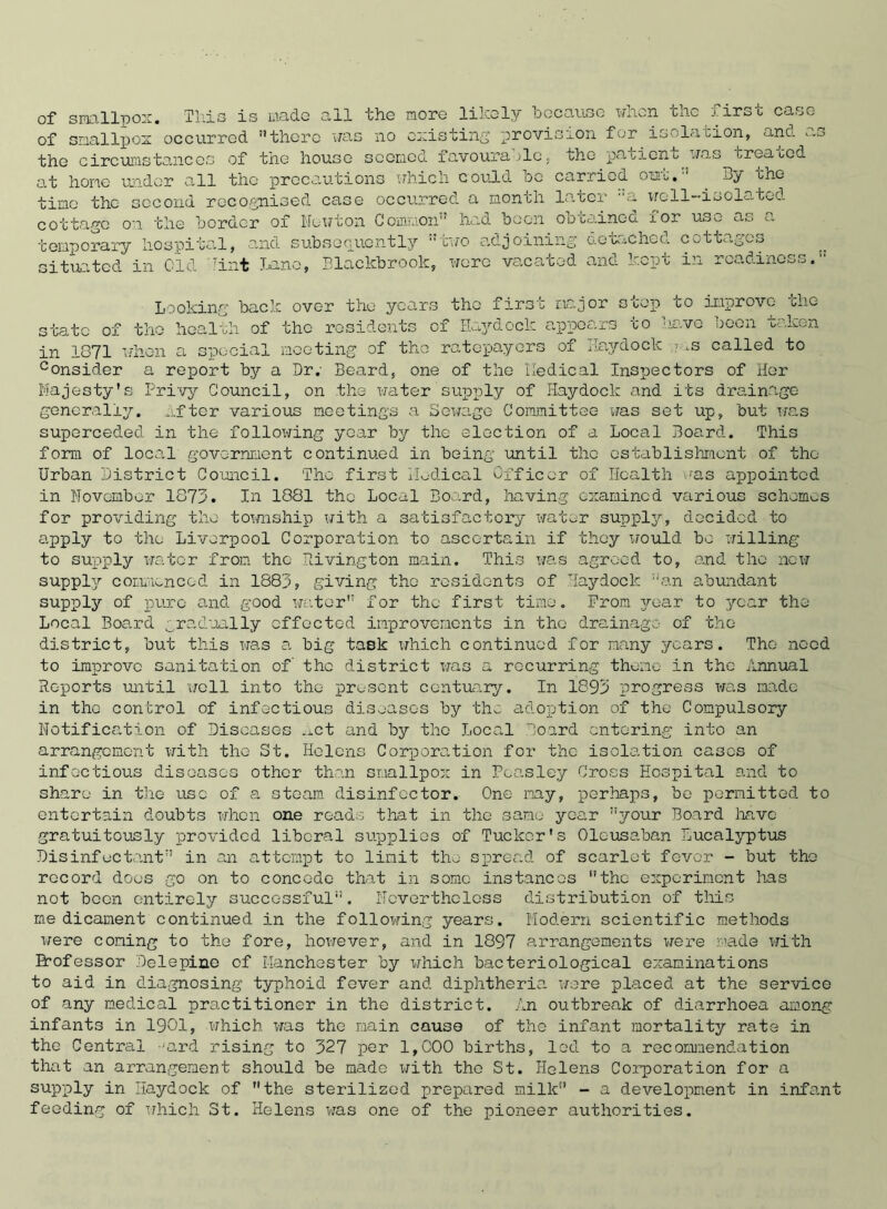 of smallpox. This is mado all the more likely because when the first case of smallpox occurred there was no existing provision for isolation, ano. as the circumstances of the house seemed favourable, the patient uas treated at hone under all the precautions which could bo carried out.:: . By the time the second recognised case occurred a month later ::a well-isolated cottage on the border of Newton Common had been ooto.ined for UoO a,.i a temporary hospital, and subsequently two adjoining' detached cottages situated in Old Tint Lane, Blackbrook, were vacated and kept in readiness. Looking back over the years the firsr major scop co improve- the 1th of the residents of Haydock appears to have been taken a special meeting of the ratepayers of Haydock .s called to state of the ho£ in 1871 consider a report by a Dr. Beard, one of the Medical Inspectors of Her Majesty's Privy Council, on the water supply of Haydock and its drainage generally. After various meetings a Sewage Committee was set up, but was superceded in the following year by the election of a Local Board. This form of local government continued in being until the establishment of the Urban District Council. The first Medical Officer of Health was appointed in November 1873. In 1881 the Local Board, having examined various schemes for providing the township with a satisfactory water supply, decided to apply to the Liverpool Corporation to ascertain if they would bo willing to supply water from the Rivington main. This was agreed to, and the now supply commenced in 1888, giving the residents of Haydock an abundant supply of pure and good water for the first time. Prom year to year the Local Board gradually effected improvements in the drainage of the district, but this was a big task which continued for many years. The need to improve sanitation of the district was a recurring theme in the Annual Reports until well into the present centuary. In 1893 progress was made in the control of infectious diseases by the adoption of the Compulsory Notification of Diseases .ict and by the Local Board entering into an arrangement with the St. Helens Corporation for the isolation cases of infectious diseases other than smallpox in Peasley Cross Hospital and to share in the use of a steam disinfector. One may, perhaps, bo permitted to entertain doubts when one reads that in the same year your Board have gratuitously provided liberal supplies of Tuclcor's Oleusaban Lucalyptus Disinfectant in an attempt to limit the spread of scarlet fevor - but tho record does go on to concede that in some instances tho experiment has not boon entirely successful. Nevertheless distribution of this me dicament continued in the following years. Modern scientific methods were coning to the fore, however, and in 1897 arrangements were made with Brofessor Delepine of Manchester by xrtiich bacteriological examinations to aid in diagnosing typhoid fever and diphtheria were placed at the service of any medical practitioner in tho district. An outbreak of diarrhoea among infants in 1901, which was tho main cause of tho infant mortality rate in the Central -jard rising to 327 per 1,000 births, led to a recommendation that an arrangement should be mado with the St. Helens Corporation for a supply in Haydock of the sterilized prepared milk - a development in infant feeding of which St. Helens was one of the pioneer authorities.