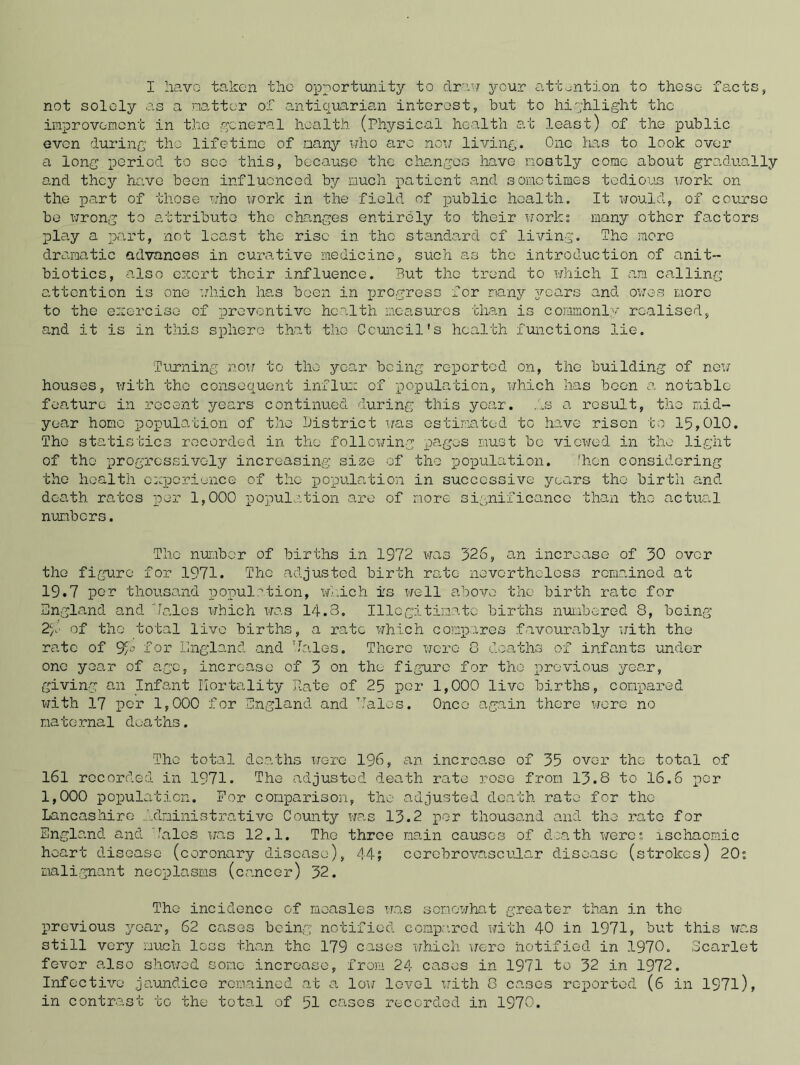 I have taken the opportunity to draw your attention to these facts, not solely as a .natter of antiquarian interest, but to highlight the improvement in the general health (Physical health at least) of the public even during the lifetime of many who arc now living. One has to look over a long period to see this, because the changes have mostly come about gradually and they have been influenced by much patient and sometimes tedious work on the part of those who work in the field of public health. It would, of course bo wrong to attribute the changes entirely to their work; many other factors play a part, not least the rise in tho standard of living. Tho more dramatic advances in curative medicine, such as tho introduction of anit- biotics, also exert their influence. But the trend to which I am calling attention is one which has been in progress for many jroars and owes more to the exorcise of preventive health measures than is commonly realised, and it is in this sphere that the Council's health functions lie. Turning now to tho year being reported on, tho building of new houses, with the consequent influx of population, which has boon a notable feature in recent years continued during this year. As a result, tho mid- year homo population of the District was estimated to have risen to 15,010. Tho statistics recorded in tho following pages must bo viewed in tho light of tho progressively increasing size of tho population. 'hen considering the health experience of the population in successive years tho birth and death rates per 1,000 population are of more significance than tho actual numbers. The number of births in 1972 was 326, an increase of 30 over tho figure for 1971. The adjusted birth rate nevertheless remained at 19.7 por thousand population, which is well above the birth rate for England and “laics which was 14.3. Illegitimate births numbered 8, being 2/7 of tho total live births, a rate which compares favourably with the rate of 9A for England and hales. There were 8 deaths of infants under one year of age, increase of 3 on the figure for tho previous year, giving an Infant Mortality Rate of 25 per 1,000 live births, compared with 17 per 1,000 for England and halos. Once again there were no natornal dcaths. Tho total deaths were 196, an increase of 35 over the total of 161 recorded in 1971. The adjusted death rate rose from 13.8 to 16.6 por 1,000 population. For comparison, the adjusted death rate for tho Lancashire Administrative County was 13.2 per thousand and the rate for England and halos was 12.1. Tho throe main causes of death were; ischaemic heart disease (coronary disease), 44; cerebrovascular disease (strokes) 20; malignant neoplasms (cancer) 32. The incidence of measles was somewhat greater than in the previous year, 62 cases being notified compared with 40 in 1971, but this was still very much loss than tho 179 cases which were notified in 1970. Scarlet fever also showed some increase, from 24 cases in 1971 to 32 in 1972. Infective jaundice remained at a low level with 8 cases reported (6 in 197l), in contrast to the total of 51 cases recorded in 1970.