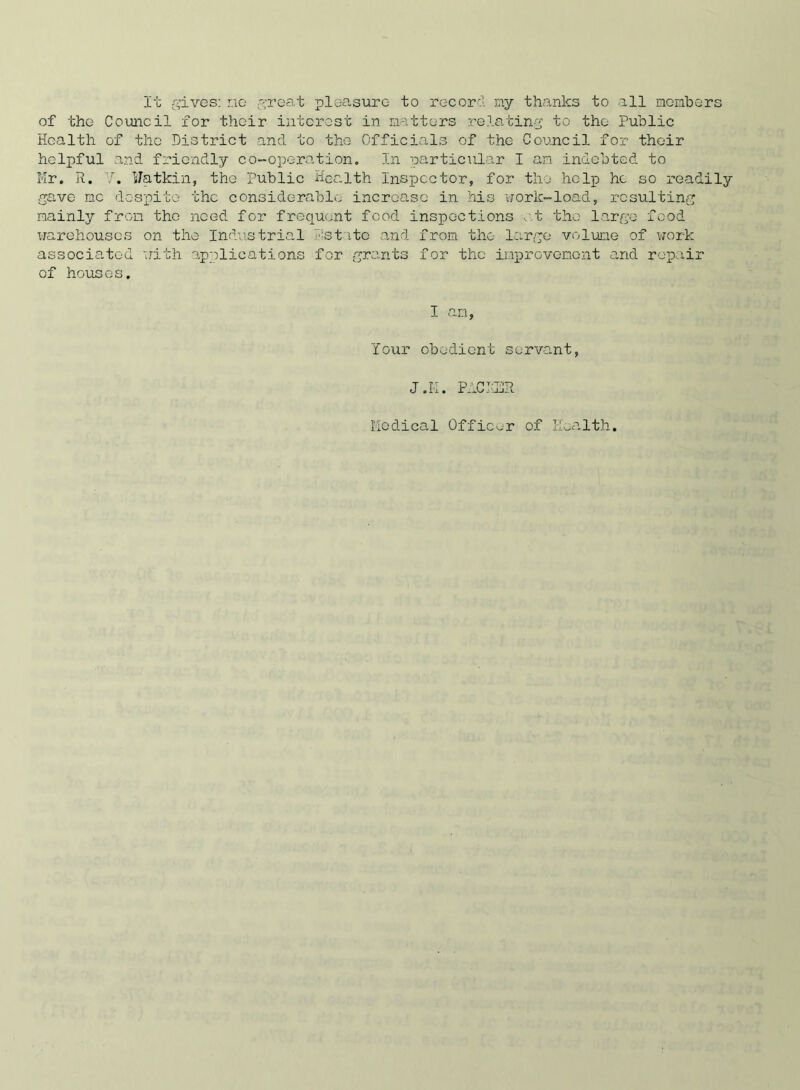 It gives: no great pleasure- to record my thanks to all members of the Council for their interest in matters relating to the Public Health of the District and to the Officials of the Council for their helpful and friendly co-operation. In particular I an indebted to Mr. R. V. sJatkin, the public Health Inspector, for the help ho so readily gave me despite the considerable increase in his work-load, resulting mainly from the need for frequent food inspections , t the large food warehouses on the Industrial estate and from the large volume of work associated with applications for grants for the improvement and repair of houses. I am, Your obedient servant, J.K. P-ICJ'LljR Medical Officer of Health