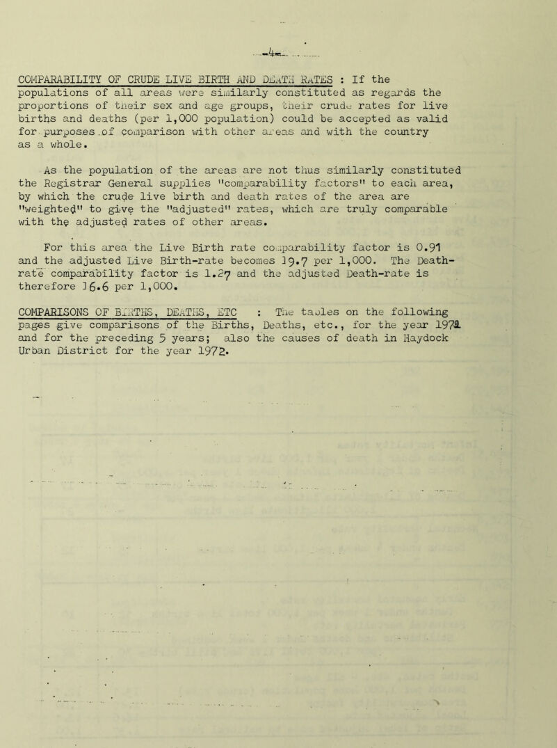..-4, COMPARABILITY OF CRUDE LIVE BIRTH AND DhnTH RaTES : If the populations of all areas were similarly constituted as regards the proportions of their sex and age groups, their crud^ rates for live births and deaths (per 1,000 population) could be accepted as valid for purposes of comparison with other areas and with the country as a whole. As the population of the areas are not thus similarly constituted the Registrar General supplies comparability factors to each area, by which the crude- live birth and death rates of the area are weighted to give the adjusted rates, which are truly comparable with the adjusted rates of other areas. For this area the Live Birth rate comparability factor is 0.91 and the adjusted Live Birth-rate becomes 39.7 per 1,000. The Death- rate comparability factor is 1*27 and the adjusted Death-rate is therefore ]£•6 per 1,000. COMPARISONS OF BIRTHS, DEATHS, ETC : The taoles on the following pages give comparisons of the Births, Deaths, etc., for the year 197& and for the preceding 5 years; also the causes of death in Haydock Urban District for the year 197R*