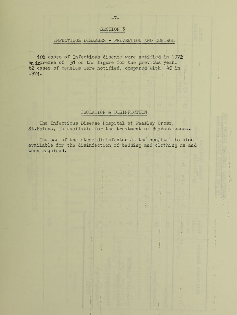 -7- SECTION 3 INFECTIOUS DISEASES - PREVENTION AND CONTROL 106 cases of Infectious disease were notified in 197£ an in-rease of 31 on the figure for the previous year. 62 cases of measles were notified, compared with 40 in 1971. ISOLATION & DISINFECTION The Infectious Disease Hospital at Peasley Cross, St.Helens, is available for the treatment of Haydock cases. The use of the steam disinfector at the hospital is also available for the disinfection of bedding and clpthing as and when required.