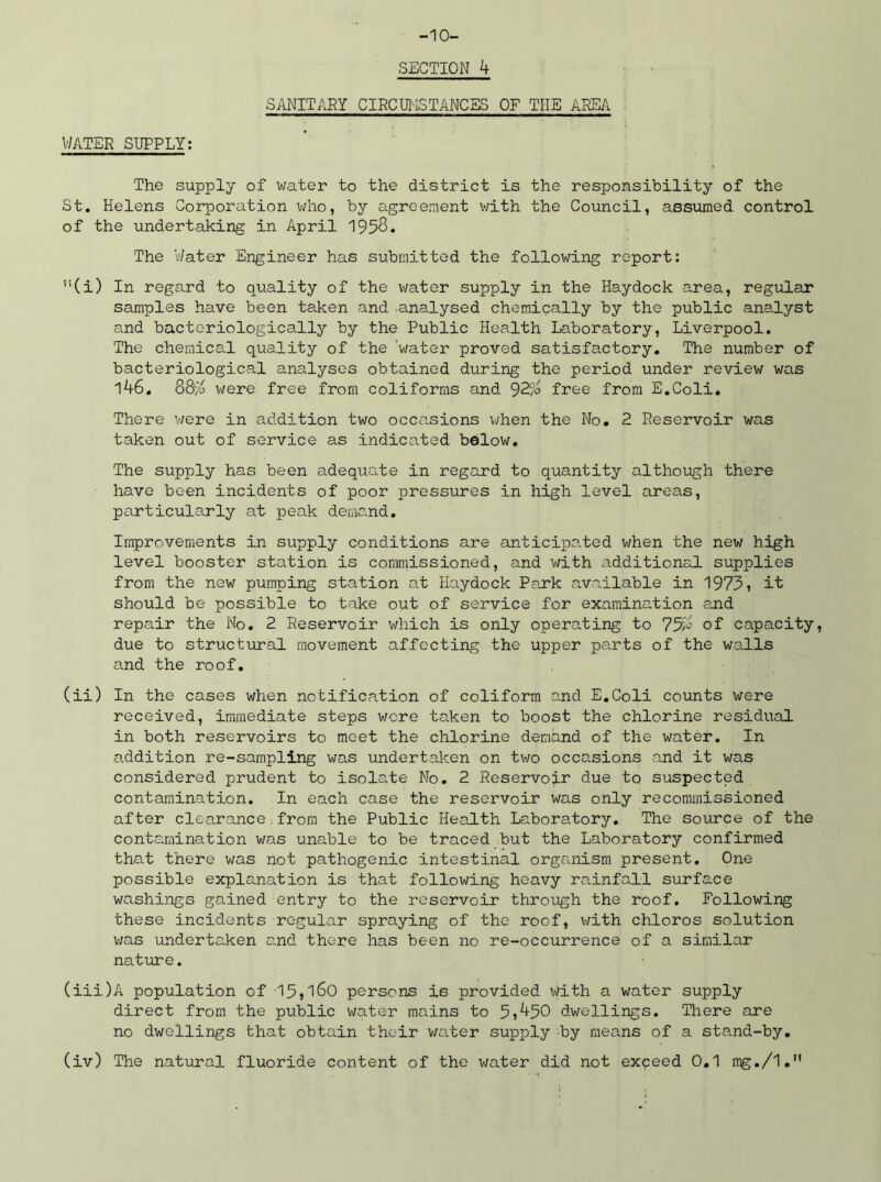-10- SECTION 4 SANITARY CIRCUMSTANCES OF THE AREA : WATER SUPPLY: The supply of water to the district is the responsibility of the St. Helens Corporation who, by agreement with the Council, assumed control of the undertaking in April 1958. The 'Water Engineer has submitted the following report: ,!(i) In regard to quality of the water supply in the Haydock area, regular samples have been taken and analysed chemically by the public analyst and bactcriologically by the Public Health Laboratory, Liverpool. The chemical quality of the 'water proved satisfactory. The number of bacteriological analyses obtained during the period under review was i46. m were free from coliforms and 92.% free from E.Coli* There were in addition two occasions when the No. 2 Reservoir was taken out of service as indicated below. The supply has been adequate in regard to quantity although there have been incidents of poor pressures in high level areas, particularly at peak demand. Improvements in supply conditions are anticipated when the new high level booster station is commissioned, and with additional supplies from the new pumping station at Haydock Park available in 1973, it should be possible to take out of service for examination and repair the No. 2 Reservoir which is only operating to 75^ of capacity, due to structural movement affecting the upper parts of the walls and the roof. (ii) In the cases when notification of coliform and E.Coli counts were received, immediate steps were taken to boost the chlorine residual in both reservoirs to meet the chlorine demand of the water. In addition re-sampling was undertaken on two occasions and it was considered prudent to isolate No. 2 Reservoir due to suspected contamination. In each case the reservoir was only recommissioned after clearance.from the Public Health Laboratory. The source of the contamination was unable to be traced but the Laboratory confirmed that there was not pathogenic intestinal organism present. One possible explanation is that following heavy rainfall surface washings gained entry to the reservoir through the roof. Following these incidents regular spraying of the roof, with chloros solution was undertaken and there has been no re-occurrence of a similar nature. (iii) A population of -15,160 persons is provided with a water supply direct from the public water mains to 5,450 dwellings. There are no dwellings that obtain their water supply by means of a stand-by.