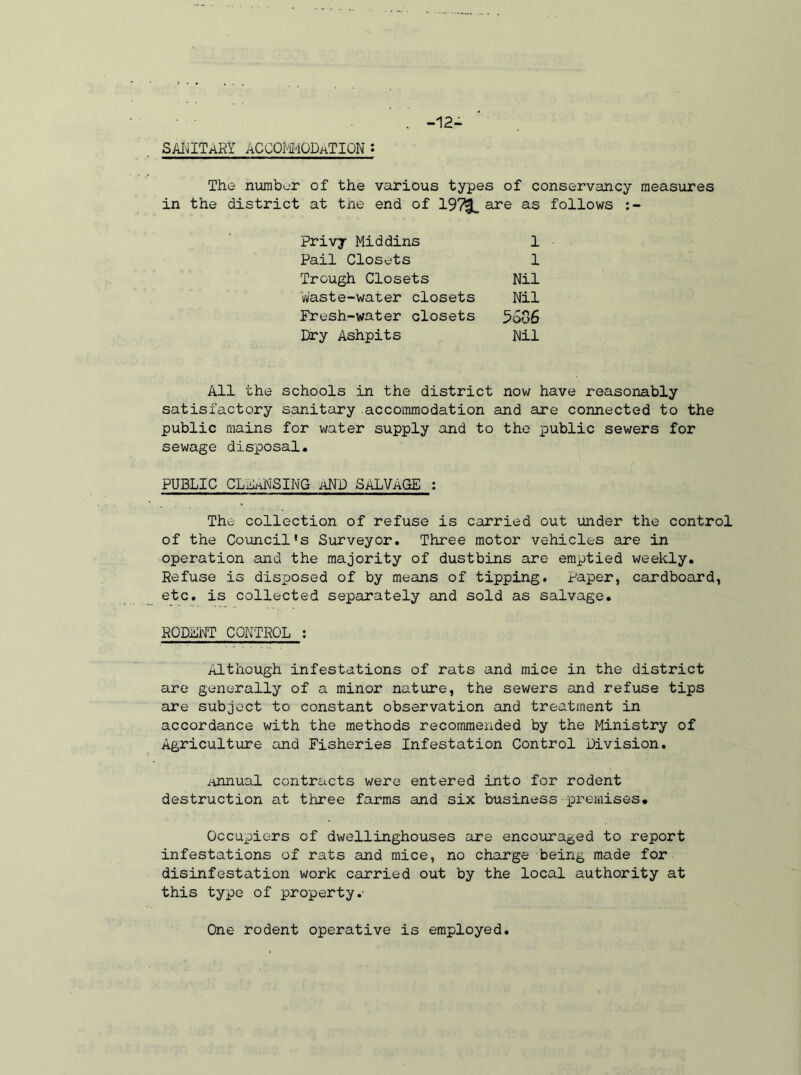 -12- SANITARY ACCOMMODATION : The number of the various types of conservancy measures in the district at tne end of are as follows :- Privy Middins Pail Closets Trough Closets Waste-water closets Fresh-water closets Dry Ashpits 1 1 Nil Nil 5506 Nil All the schools in the district now have reasonably satisfactory sanitary accommodation and are connected to the public mains for water supply and to the public sewers for sewage disposal. PUBLIC CLAhNSING AND SALVAGE ; The collection of refuse is carried out under the control of the Council's Surveyor. Three motor vehicles are in operation and the majority of dustbins are emptied weekly. Refuse is disposed of by means of tipping. Paper, cardboard, etc. is collected separately and sold as salvage. RODENT CONTROL : Although infestations of rats and mice in the district are generally of a minor nature, the sewers and refuse tips are subject to constant observation and treatment in accordance with the methods recommended by the Ministry of Agriculture and Fisheries Infestation Control Division. Annual contracts were entered into for rodent destruction at three farms and six business premises. Occupiers of dwelling-houses are encouraged to report infestations of rats and mice, no charge being made for disinfestation work carried out by the local authority at this type of property.- One rodent operative is employed.