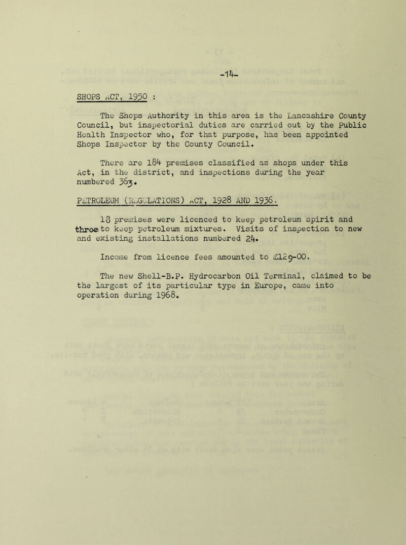 SHOPS i-iCT, 1950 : The Shops Authority in this area is the Lancashire County Council, but inspectorial duties are carried out by the Public Health Inspector who, for that purpose, has been appointed Shops Inspector by the County Council. There are l84 premises classified as shops under this Act, in the district, and inspections during the year numbered 363 • PETROLEUM (REGULATIONS) ^CT, 1928 AND 1936- 18 premises were licenced to keep petroleum spirit and throe to keep petroleum mixtures. Visits of inspection to new and existing installations numbered 24* Income from licence fees amounted to 2IL9-OO. The new Shell-B.P. Hydrocarbon Oil Terminal, claimed to be the largest of its particular type in Europe, came into operation during 1968*