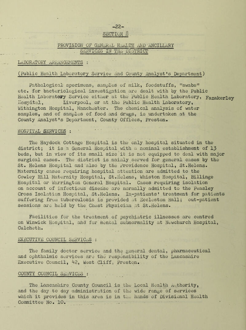 -22- SECTION .8 PROVISION OF GENnrf.iL H^hLTH rND hNCILL^RY SERVICES IN TIL, DISTRICT LABORATORY aRP;RNGEMENTS : (Public Health Laboratory Service and County Analyst’s Department) pathological specimens, samples of milk, foodstuffs, swabs11 etc. for bacteriological investigation are dealt with by the Public Health Laboratory Service either at the' public Health Laboratory, Fazakerley Hospital, Liverpool, or at the Public Health Laboratory, Withington Hospital, Manchester. The chemical analysis of water samples, and of samples of food and drugs, is undertaken at the County Analyst's Department, County Offices, Preston. HOSPITAL SERVICES : The Haydock Cottage Hospital is the only hospital situated in the district; it is a General Hospital with a nominal establishment of 13 beds, but in view of its small size it is not equipped to deal with major surgical cases. The district is mainly served for general cases by the St. Helens Hospital and also by the Providence Hospital, St.Helens. Maternity cases requiring hospital attention are admitted to the Cowley Hill Maternity Hospital, St.Helens, Whiston Hospital, Billinge Hospital or Warrington General Hospital. Cases requiring isolation on account of infectious disease are normally admitted to the Peasley Cross Isolation Hospital, St.Helens. In-patients' treatment for patients suffering from tuberculosis is provided at Eccleston Hall; out-patient sessions are held by the Chest physician at St.Helens. Facilities for the treatment of psychiatric illnesses are centred on Winwick Hospital, and for mental subnormality at Newchurch Hospital, Culcheth. EXECUTIVE COUNCIL SERVICES : The family doctor service and the general dental, pharmaceutical and ophthalmic services are the responsibility of the Lancashire Executive Council, 42, West Cliff, Preston. COUNTY COUNCIL SERVICES : The Lancashire County Council is the Local Health Authority, and the day to day administration of the wide range of services which it provides in this area is in tiiu hands of Divisional Health Committee No. 10.