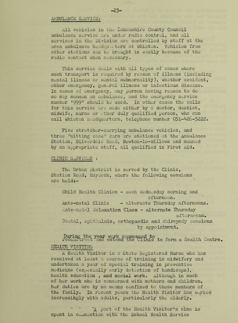 -23- AMBULANCE SERVICE: All vehicles in the Lancashire County Council ambulance service are under radio control, and all services in the Division are controlled by staff at the area ambulance headquarters at Whiston. Vehicles from other stations can be brought in easily because of the radio contact when necessary. This service deals with all types of cases where such transport is required by reason of illness (including mental illness or mental subnormality), whether accident, other emergency, general illness or infectious disease. In cases of emergency, any person having reason to do so may summon an ambulance, and the emergency service number '999' should be used. In other cases the calls for this service are made either by a doctor, dentist, midwife, nurse or other duly qualified person, who can call Whiston headquarters, telephone number 051-426-5222. Five stretcher-carrying ambulance vehicles, and three :'sitting case” cars are stationed at the Ambulance Station, Silverdale Road, Newton-le-Willows and manned by an appropriate staff, all qualified in First Aid* CLINIC SERVICES : The Urban District is served by the Clinic, Station Road, Haydock, where the following sessions are heldi- Child Health Clinics - each Wednesday morning and afternoon. Ante-natal Clinic - alternate Thursday afternoons, --.nte-natal Relaxation Class - alternate Thursday afternoons. Dental, ophthalmic, orthopaedic and chiropody sessions by appointment. reccni^tAuft ^anef ex^fencT^0^SefIl5(f^ij!c> to form a Health Centre. HEALTH VISITING A Health Visitor is a State Registered Nurse who has received at least a course of training in midwifery and undertaken a year of special training in preventive medicine (especially early detection of handicaps), health education , and social work, although in much of her work she is concerned with mothers and children, her duties are by no means confined to these members of the family. In recent years the Health Visitor has worked increasingly with adults, particularly the elderly. ’A part of the Health Visitor's time is spent in connection with the School Health Service