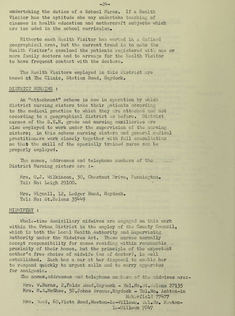 -24- undertaking the duties of a School Nurse. If a Health Visitor has the aptitude she may undertake teaching of classes in health education and mothercraft subjects which are inc uded in the school curriculum. Hitherto each Health Visitor has worked in a defined geographical area, but the current trend is to make the Health Visitor's caseload the patients registered with one or more family doctors and to arrange for the Health Visitor to have frequent contact with the doctors. The Health Visitors employed in this District are based at The Clinic, Station Road, Haydock. DISTRICT NURSING : An attachment scheme is now in operation by which district nursing sisters take their patients according to the medical practice to which they are attached and not according to a geographical district as before. District nurses of the S.E.N. grade and nursing auxiliaries are also employed to work under the supervision of the nursing sisters; in this scheme nursing sisters and general medical practitioners work closely together with full consultation so that the skill of the specially trained nurse can bo properly employed. The names, addresses and telephone numbers of the...... • District Nursing sisters are :- Mrs. O.J. Wilkinson, 30, Chestnut Drive, Pennington, Tel: No: Leigh 29100. Mrs. Wignall, 12, Ledger Road, Haydock. Tel: No: St.Helens 35449 MIDWIFERY : Whole-time domiciliary midwives are engaged on this work within the Urban District in the employ of the County Council, which is both the Local Health Authority and Supervising Authority under the Midwives Act. These nurses normally accept responsibility for cases residing within reasonable proximity of their homes, but the principle of the expectant mother's free choice of midwife (as of doctor), is well established. Each has a car at her disposal to enable her to respond quickly to urgent calls and to carry apparatus for analgesia. The names,addresses and telephone numbers of the* midwives are Mrs. Vi/.Burns, 2,Folds Road,Haydock - Tel.No,Ht.Helens 27135 Mrs. M.A.McGhee, 58,Johns Avenue,Haydock - Tel*No* Ashton-in Makerfield 77477 Mrs. '/ood, 60,Vista Road,Newton-le-Willows. Tel,No. Newton- lo-Willows 7847