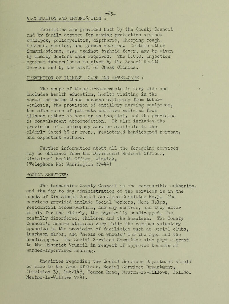 VACCINATION AND IMMUNISATION -25- Facilities are provided both by the County Council and by family doctors for giving protection against smallpox, poliomyelitis, diptheria, whooping cough, tetanus, measles, and german measles. Certain other immunisations, e.g. against typhoid fever, may be given by family doctors when required. The B.C.G. injection against tuberculosis is given by the School Health Service and by the staff of Chest Clinics. PREVENTION OF ILLNESS, CARE AND AFTER-CARS : The scope of these arrangements is very wide and includes health education, health visiting in the homes including those persons suffering from tuber- -culosis, the provision of ancillary nursing equipment, the after-care of patients who have suffered from illness either at home or in hospital, and the provision of convalescent accommodation. It also includes the provision of a chiropody service available to the elderly (aged 65 or over), registered handicapped persons, and expectant mothers. Further information about all the foregoing services may be obtained from the Divisional Medical Officer, Divisional Health Office, Winwick, (Telephone No: Warrington 37^*0 SOCIAL SERVICES; The Lancashire County Council is the responsible authority, and the day to day administration of the services is in the hands of Divisional Social Services Committee No.3. The services provided include Social Workers, Home Helps, residential accommodation, and day centres, and they cater mainly for the elderly, the physically handicapped, the mentally disordered, children and the homeless. The County Council’s scheme utilises very fully the various voluntary agencies in the provision of facilities such as social clubs, luncheon clubs, and meals on wheels” for the aged and the handicapped. The Social Services Committee also pays a grant to the District Council in respect of approved tenants of warden-supervised housing. Enquiries regarding the Social Services Department should be made to the Area Officer, Social Services Department, (Division 3)> 146/148, Common Road, Newton-le-Willows, Tel.No. Newton- le-Willows 72^-1.