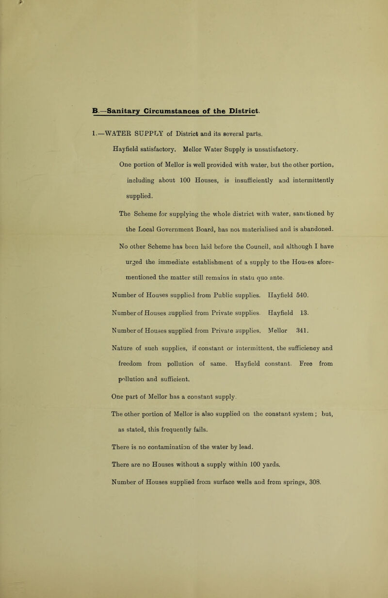 B.—Sanitary Circumstances of the District. 1.—WATER SUPPLY of District and its several parts. Hayfield satisfactory. Mellor Water Supply is unsatisfactory. One portion of Mellor is well provided with water, but the other portion, including about 100 Houses, is insufficiently and intermittently supplied. The Scheme for supplying the whole district with water, sanctioned by the Local Government Board, has not materialised and is abandoned. No other Scheme has been laid before the Council, and although I have urged the immediate establishment of a supply to the Homes afore- mentioned the matter still remains in statu quo ante. Number of Houses supplied from Public supplies. Hayfield 540. Number of Houses supplied from Private supplies. Hayfield 13- Number of Houses supplied from Private supplies, Mellor 341. Nature of such supplies, if constant or intermittent, the sufficiency and freedom from pollution of same. Hayfield constant. Eree from pollution and sufficient. One part of Mellor has a constant supply. The other portion of Mellor is also supplied on the constant system ; but, as stated, this frequently fails. There is no contamination of the water by lead. There are no Houses without a supply within 100 yards. Number of Houses supplied from surface wells and from springs, 308.