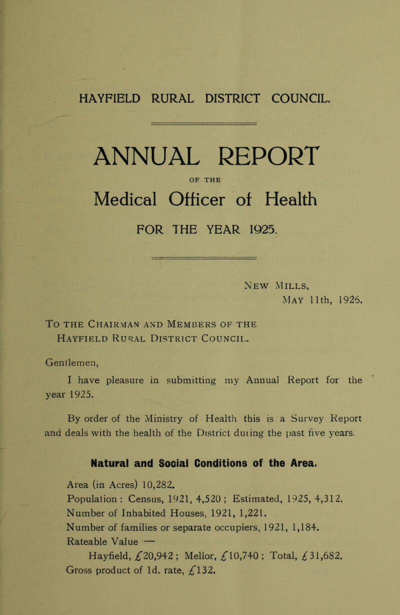 HAYFIELD RURAL DISTRICT COUNCIL. ANNUAL REPORT OF THE Medical Officer of Health FOR THE YEAR 1925. New Mills, May 11th, 1926. To the Chairman and Members of the Hayfield Rural District Council. Gentlemen, I have pleasure in submitting my Annual Report for the year 1925. By order of the Ministry of Health this is a Survey Report and deals with the health of the District duting the past five years. Natural and Social Conditions of the Area. Area (in Acres) 10,282. Population: Census, 1921, 4,520; Estimated, 1925, 4,312. Number of Inhabited Houses, 1921, 1,221. Number of families or separate occupiers, 1921, 1,184. Rateable Value — Hayfield, £*20,942 ; Mellor, £T0,740 ; Total, £31,682. Gross product of Id. rate, £132.