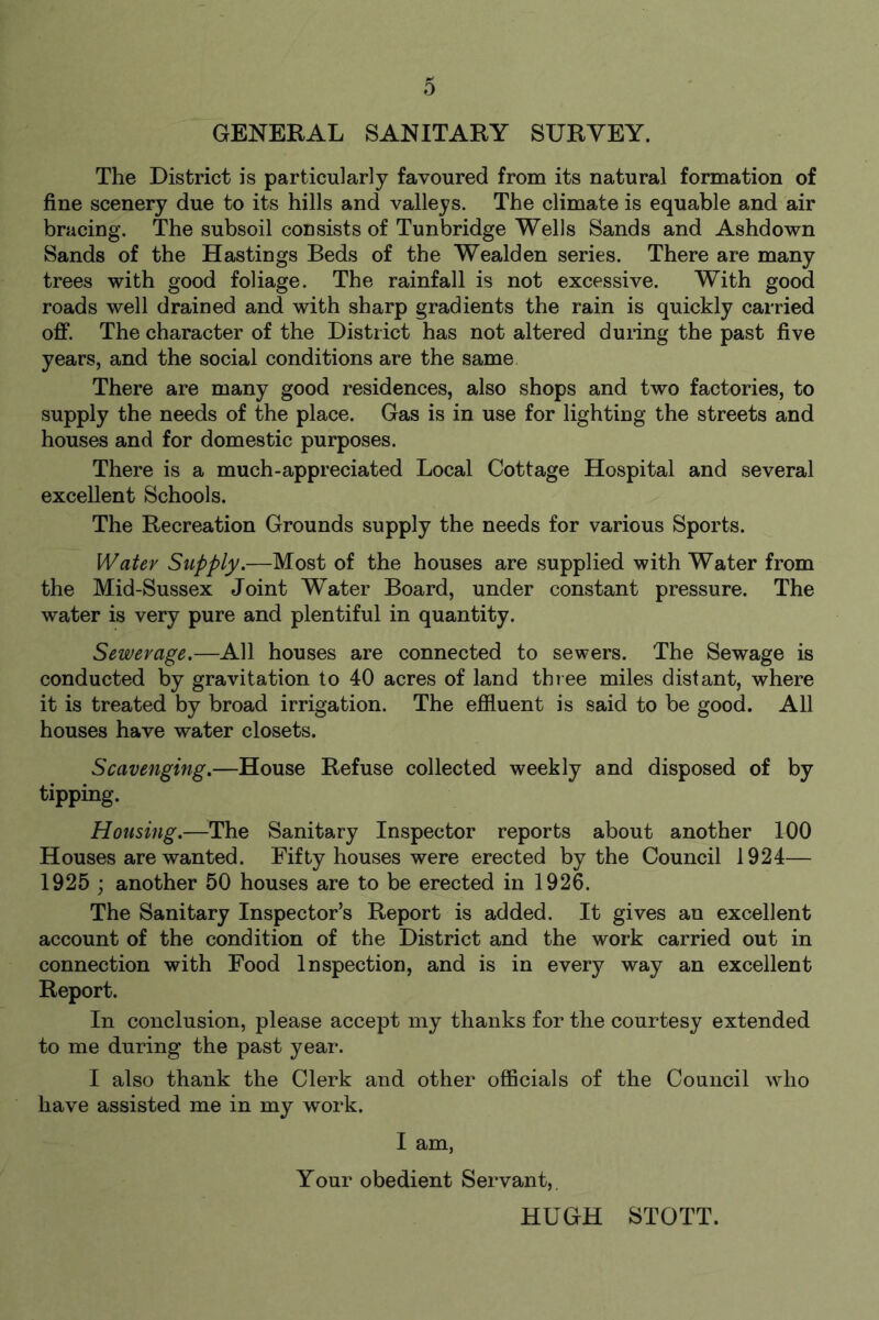 GENERAL SANITARY SURVEY. The District is particularly favoured from its natural formation of fine scenery due to its hills and valleys. The climate is equable and air bracing. The subsoil consists of Tunbridge Wells Sands and Ashdown Sands of the Hastings Beds of the Wealden series. There are many trees with good foliage. The rainfall is not excessive. With good roads well drained and with sharp gradients the rain is quickly carried off. The character of the District has not altered during the past five years, and the social conditions are the same There are many good residences, also shops and two factories, to supply the needs of the place. Gas is in use for lighting the streets and houses and for domestic purposes. There is a much-appreciated Local Cottage Hospital and several excellent Schools. The Recreation Grounds supply the needs for various Sports. Water Supply.—Most of the houses are supplied with Water from the Mid-Sussex Joint Water Board, under constant pressure. The water is very pure and plentiful in quantity. Sewerage.—All houses are connected to sewers. The Sewage is conducted by gravitation to 40 acres of land three miles distant, where it is treated by broad irrigation. The effluent is said to be good. All houses have water closets. Scavenging.—House Refuse collected weekly and disposed of by tipping. Housing.—The Sanitary Inspector reports about another 100 Houses are wanted. Fifty houses were erected by the Council 1924— 1925 ; another 50 houses are to be erected in 1926. The Sanitary Inspector’s Report is added. It gives an excellent account of the condition of the District and the work carried out in connection with Food Inspection, and is in every way an excellent Report. In conclusion, please accept my thanks for the courtesy extended to me during the past year. I also thank the Clerk and other officials of the Council who have assisted me in my work. I am, Your obedient Servant,. HUGH STOTT.