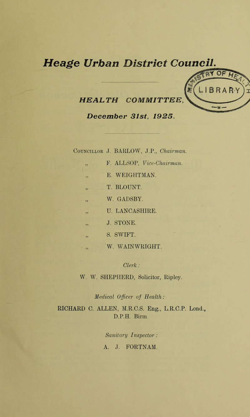 HEALTH COMMITTEE, December 31st, 1925. Councillor J. BARLOW, J.P., Chairman. „ F. ALLSOP, Vice-Chairman. E. WEIGHTMAN. „ T. BLOUNT. „ W. GADSBY. „ U. LANCASHIRE. „ J. STONE. „ S. SWIFT. „ W. WAINWRIGHT. Clerk: W. W. SHEPHERD, Solicitor, Ripley. Medical Officer of Health: RICHARD C. ALLEN, M.R.C.S. Eng., L.R.C.P. Lond., D.P.H. Birm Sanitary Inspector: A. J. FORTNAM. N V,