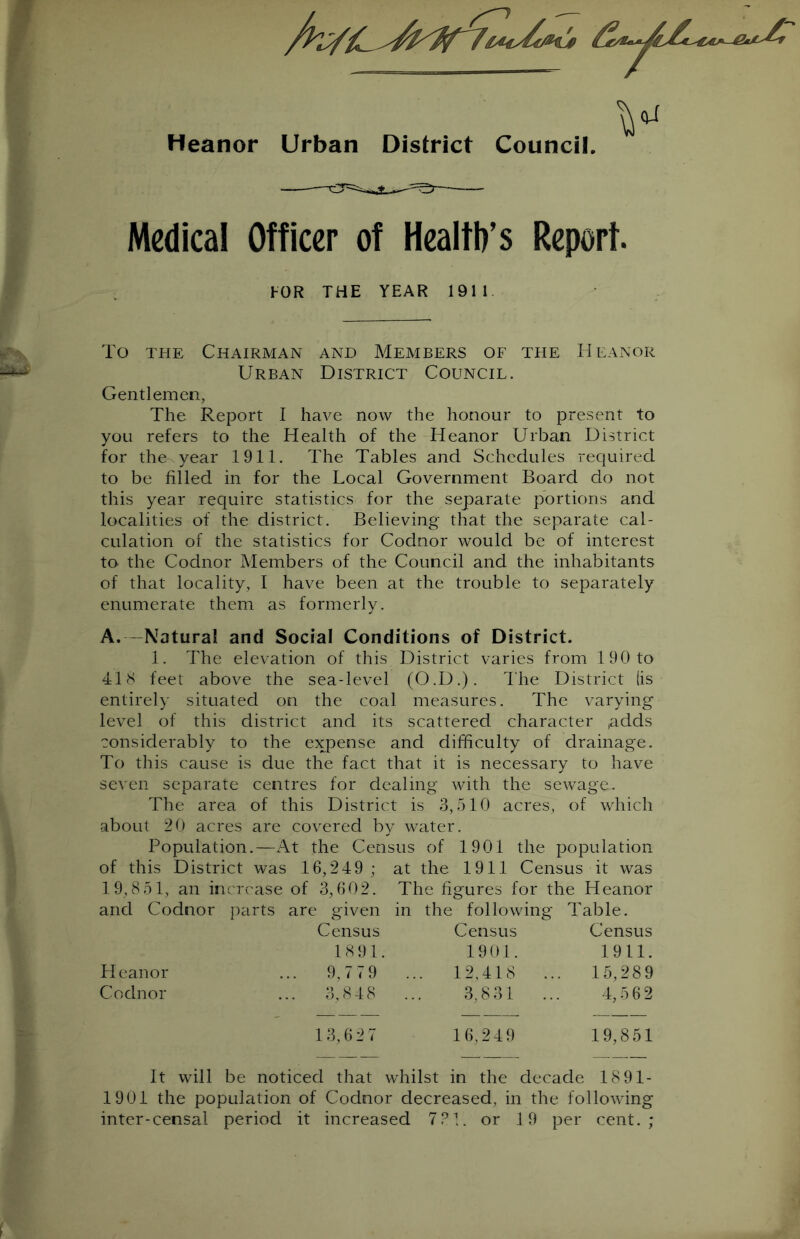 Heanor Urban District Council. Medical Officer of Health's Report. FOR THE YEAR 1911 To the Chairman and Members of the Heanor Urban District Council. Gentlemen, The Report I have now the honour to present to you refers to the Health of the Heanor Urban District for the year 1911. The Tables and Schedules required to be filled in for the Local Government Board do not this year require statistics for the separate portions and localities of the district. Believing that the separate cal- culation of the statistics for Codnor would be of interest to the Codnor Members of the Council and the inhabitants of that locality, I have been at the trouble to separately enumerate them as formerly. A.—Natural and Social Conditions of District. 1. The elevation of this District varies from 190 to 418 feet above the sea-level (O.D.). The District (is entirely situated on the coal measures. The varying level of this district and its scattered character ,adds considerably to the expense and difficulty of drainage. To this cause is due the fact that it is necessary to have seven separate centres for dealing with the sewage. The area of this District is 3,510 acres, of which about 20 acres are covered by water. Population.—At the Census of 1901 the population of this District was 16,249 ; at the 1911 Census it was 19,851, an increase of 3,602. The figures for the Heanor and Codnor parts are given in the following Table. Census Census Census 1891. 1901. 1911. Heanor .. 9,779 ... 12,418 ... 15,289 Codnor .. 3,848 3,831 ... 4,562 13,627 16,249 19,851 It will be noticed that whilst in the decade 18 91- 1901 the population of Codnor decreased, in the following inter-censal period it increased 7?!. or 19 per cent.;