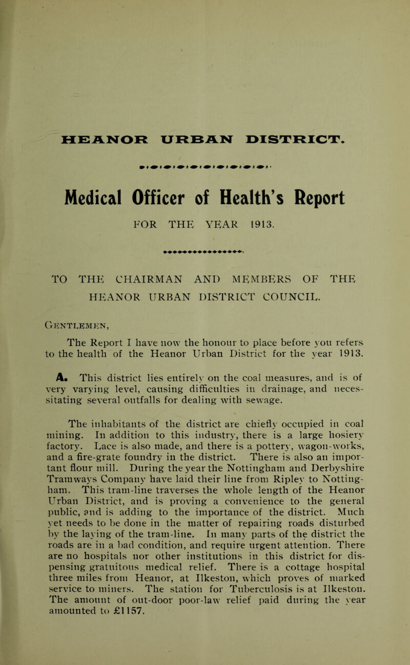 HEANOR XJ RBAN DISTRICT Medical Officer of Health’s Report FOR THE YEAR 1913. TO THE CHAIRMAN AND MEMBERS OF THE HEANOR URBAN DISTRICT COUNCIL. Gentlemen, The Report I have now the honour to place before you refers to the health of the Heanor Urban District for the year 1913. A* This district lies entirely on the coal measures, and is of very varying level, causing difficulties in drainage, and neces- sitating several outfalls for dealing with sewage. The inhabitants of the district are chiefly occupied in coal mining. In addition to this industry, there is a large hosiery factory. Lace is also made, and there is a pottery, wagon-works, and a fire-grate foundry in the district. There is also an impor- tant flour mill. During the year the Nottingham and Derbyshire Tramways Company have laid their line from Ripley to Notting- ham. This tram-line traverses the whole length of the Heanor Urban District, and is proving a convenience to the general public, and is adding to the importance of the district. Much yet needs to be done in the matter of repairing roads disturbed by the laying of the tram-line. In many parts of the district the roads are in a bad condition, and require urgent attention. There are no hospitals nor other institutions in this district for dis- pensing gratuitous medical relief. There is a cottage hospital three miles from Heanor, at Ilkeston, which proves of marked service to miners. The station for Tuberculosis is at Ilkeston. The amount of out-door poor-law relief paid during the year amounted to £1157.