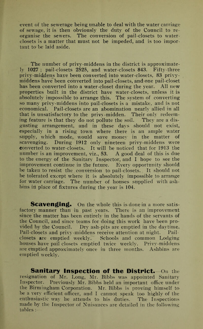 event of the sewerage being unable to deal with the water carriage of sewage, it is then obviously the duty of the Council to re- organise the sewers. The conversion of pail-closets to water- closets is a matter that must not be impeded, and is too impor- tant to be laid aside. The number of privy-middens in the district is approximate- ly 1027 ; pail-closets 2525, and water-closets 843. Fifty-three privy-middens have been converted into water-closets, 83 privy- middens have been converted into pail-closets, and one pail-closet has been converted into a water-closet during the year. All new properties built in the district have water-closets, unless it is absolutely impossible to arrange this. The system of converting so many privy-middens into pail-closets is a mistake, and is not economical. Pail-closets are an abomination nearly allied in all that is unsatisfactory to the privy-midden. Their only redeem- ing feature is that they do not pollute the soil. They are a dis- gusting arrangement, and in these days should not exist, especially in a rising town where there is an ample water supply, which mode, would save money in the matter of scavenging. During 1912 only nineteen privy-middens were converted to water-closets. It will be noticed that for 1913 the number is an improvement, viz., 53. A good deal of this is due to the energy of the Sanitary Inspector, and I hope to see the improvement continue in the future. Every opportunity should be taken to resist the conversion to pail-closets. It should not be tolerated except where it is absolutely impossible to arrange for water carriage. The number of houses supplied with ash- bins ill place of fixtures during the year is 104. Scavenging. On the whole this is done in a more satis- factory manner than in past years. There is an improvement since the matter has been entirely in the hands of the servants of the Council, and since teams for doing this work have been pro- vided by the Council. Drj* ash-pits are emptied in the daytime. Pail-closets and privy-middens receive attention at night. Pail- closets are emptied weekly. Schools and common Lodging houses have pail closets emptied twice weekly. Privy-middens are emptied approximately once in three months. Ashbins are emptied weekly. Sanitary Inspection of the District.—On the resignation of Mr. Long, Mr. Bibbs was appointed Sanitary Inspector. Previously Mr. Bibbs held an important office under the Birmingham Corporation. Mr. Bibbs is proving himself to be a very efficient officer, and I cannot speak too highly of the enthusiastic way he attends to his duties. The Inspections made by the Inspector of Nuisances are detailed in the following tables :