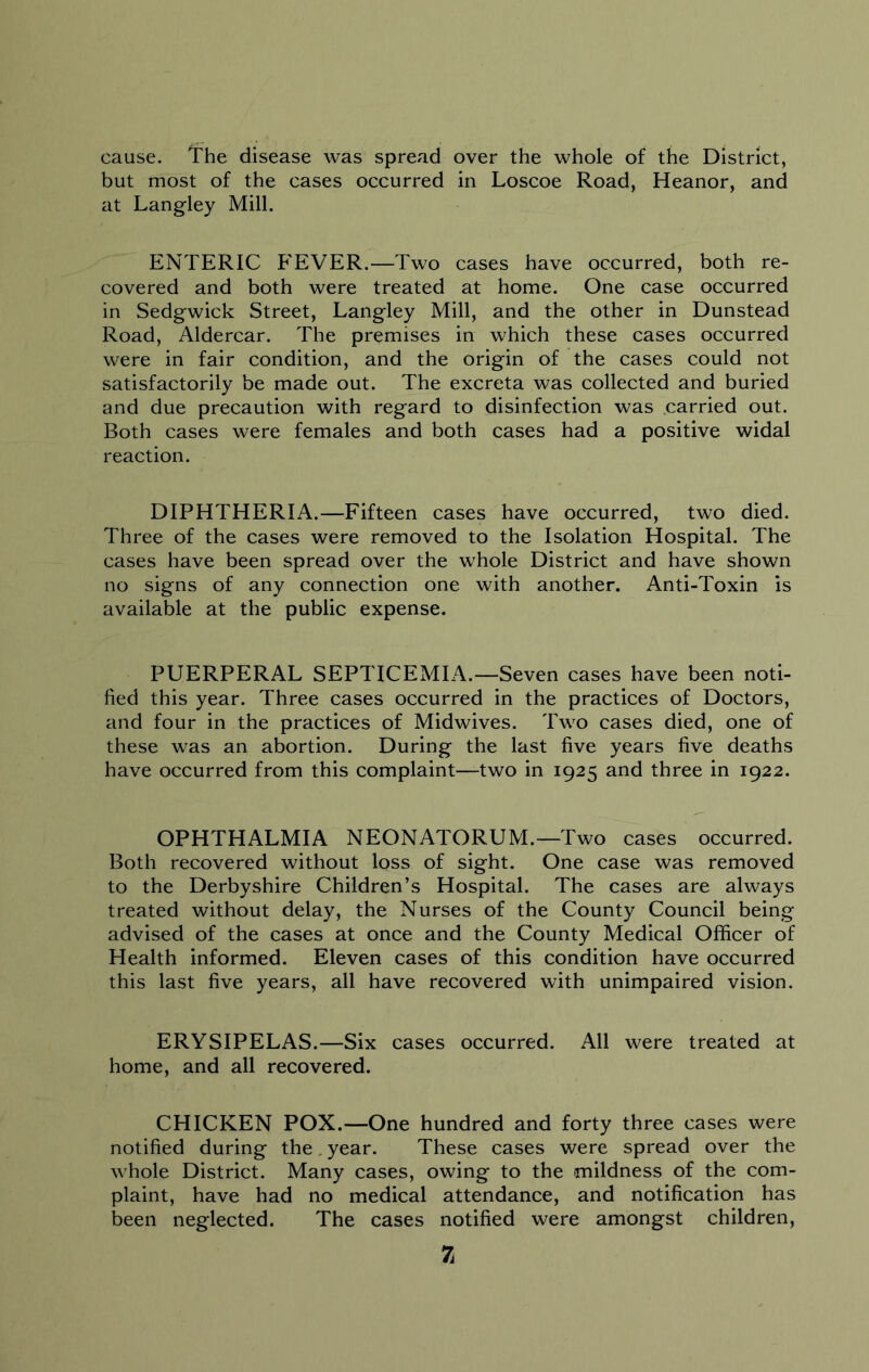 cause. The disease was spread over the whole of the District, but most of the cases occurred in Loscoe Road, Heanor, and at Langley Mill. ENTERIC FEVER.—Two cases have occurred, both re- covered and both were treated at home. One case occurred in Sedgwick Street, Langley Mill, and the other in Dunstead Road, Aldercar. The premises in which these cases occurred were in fair condition, and the origin of the cases could not satisfactorily be made out. The excreta was collected and buried and due precaution with regard to disinfection was carried out. Both cases were females and both cases had a positive widal reaction. DIPHTHERIA.—Fifteen cases have occurred, two died. Three of the cases were removed to the Isolation Hospital. The cases have been spread over the whole District and have shown no signs of any connection one with another. Anti-Toxin is available at the public expense. PUERPERAL SEPTICEMIA.—Seven cases have been noti- fied this year. Three cases occurred in the practices of Doctors, and four in the practices of Midwives. Two cases died, one of these was an abortion. During the last five years five deaths have occurred from this complaint—two in 1925 and three in 1922. OPHTHALMIA NEONATORUM.—Two cases occurred. Both recovered without loss of sight. One case was removed to the Derbyshire Children’s Hospital. The cases are always treated without delay, the Nurses of the County Council being advised of the cases at once and the County Medical Officer of Health informed. Eleven cases of this condition have occurred this last five years, all have recovered with unimpaired vision. ERYSIPELAS.—Six cases occurred. All were treated at home, and all recovered. CHICKEN POX.—One hundred and forty three cases were notified during the, year. These cases were spread over the whole District. Many cases, owing to the mildness of the com- plaint, have had no medical attendance, and notification has been neglected. The cases notified were amongst children, 7i