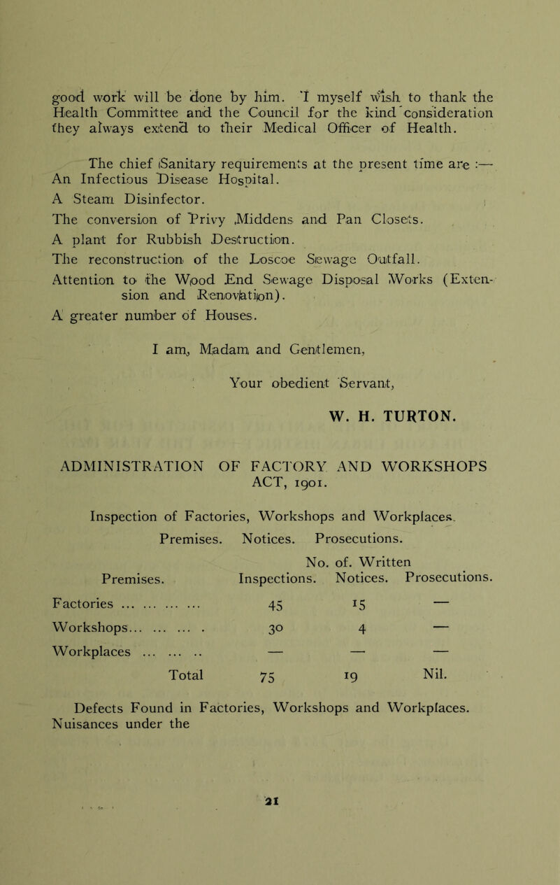 good work will be done by him. T myself wish, to thank the Health Committee and the Council for the kind'consideration they always extend to their Medical Officer of Health. The chief (Sanitary requirements at the present time are :— An Infectious Disease Hospital. A Steam Disinfector. The conversion of Privy .Middens and Pan Closets. A plant for Rubbish Destruction. The reconstruction of the Loscoe Sewage Outfall. Attention to the Wood End Sewage Disposal Works (Exten- sion and Renovjatiion). A greater number of Houses. I am, Madam and Gentlemen, Your obedient Servant, W. H. TURTON. ADMINISTRATION OF FACTORY AND WORKSHOPS ACT, 1901. Inspection of Factories, Workshops and Workplaces. Premises. Notices. Prosecutions. Premises. No. of. Written Inspections. Notices. Prosecutions. Factories 45 15 — Workshops 30 4 “ Workplaces — — — Total 75 19 Nil. Defects Found in Factories, Workshops and Workplaces. Nuisances under the