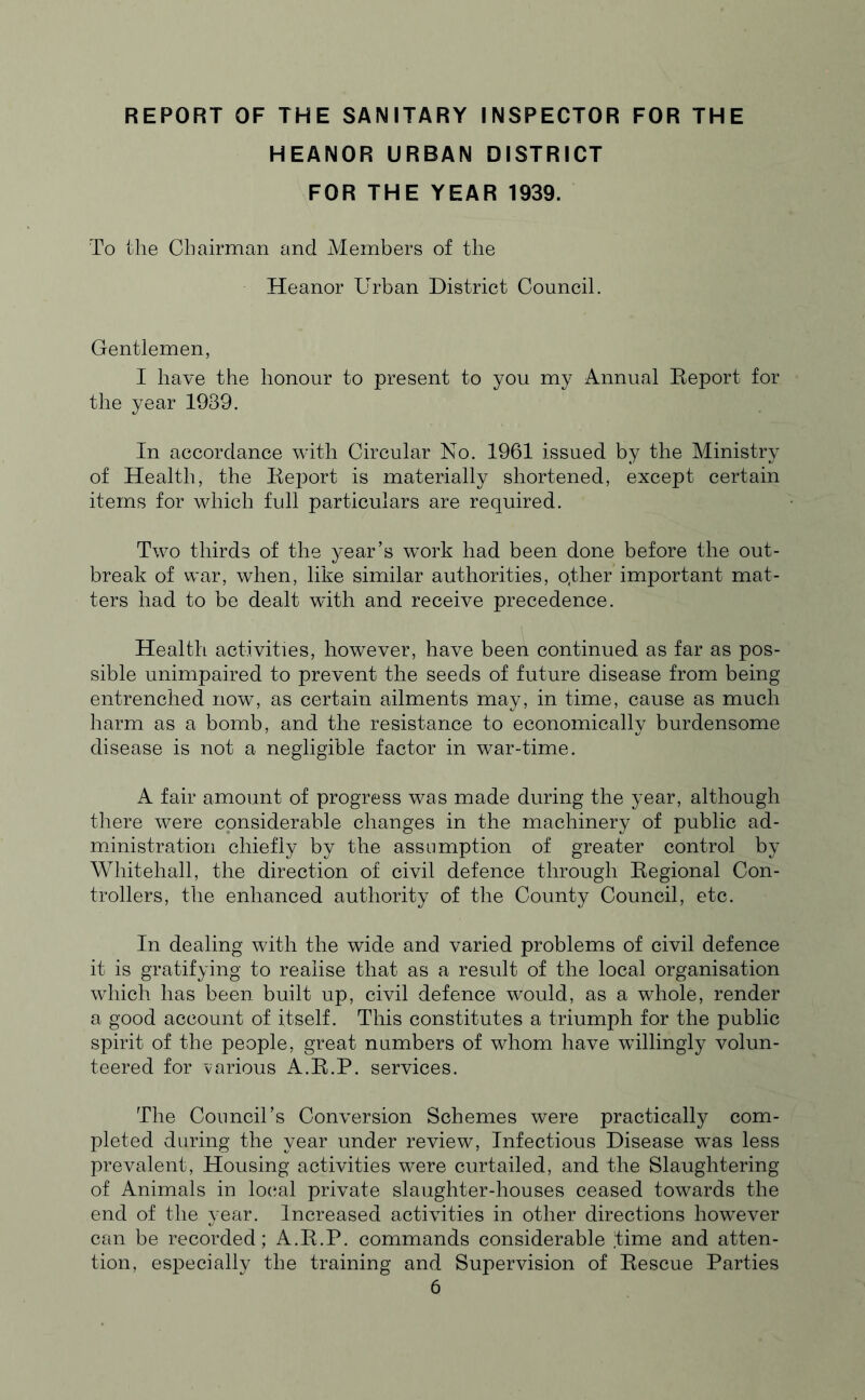 REPORT OF THE SANITARY INSPECTOR FOR THE HEANOR URBAN DISTRICT FOR THE YEAR 1939. To the Chairman and Members of the Heanor Urban District Council. Gentlemen, I have the honour to present to you my Annual Report for the year 1939. In accordance with Circular No. 1961 issued by the Ministry of Health, the Report is materially shortened, except certain items for which full particulars are required. Two thirds of the year’s work had been done before the out- break of war, when, like similar authorities, o.ther important mat- ters had to be dealt with and receive precedence. Health activities, however, have been continued as far as pos- sible unimpaired to prevent the seeds of future disease from being entrenched now, as certain ailments may, in time, cause as much harm as a bomb, and the resistance to economically burdensome disease is not a negligible factor in war-time. A fair amount of progress was made during the year, although there were considerable changes in the machinery of public ad- ministration chiefly by the assumption of greater control by Whitehall, the direction of civil defence through Regional Con- trollers, the enhanced authority of the County Council, etc. In dealing with the wide and varied problems of civil defence it is gratifying to realise that as a result of the local organisation which has been built up, civil defence would, as a whole, render a good account of itself. This constitutes a triumph for the public spirit of the people, great numbers of whom have willingly volun- teered for various A.R.P. services. The Council’s Conversion Schemes were practically com- pleted during the year under review, Infectious Disease wTas less prevalent, Housing activities were curtailed, and the Slaughtering of Animals in local private slaughter-houses ceased towards the end of the year. Increased activities in other directions however can be recorded; A.R.P. commands considerable time and atten- tion, especially the training and Supervision of Rescue Parties