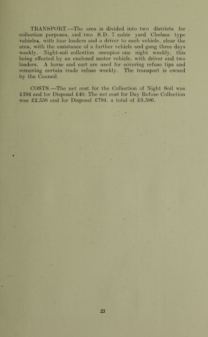 TRANSPOET.—The area is divided into two districts for . collection purposes, and two S.D. 7 cubic yard Chelsea type vehicles, with four loaders and a driver to each vehicle, clear the area, with the assistance of a further vehicle and gang three days weekly. Night-soil collection occupies one night weekly, this being effected by an enclosed motor vehicle, with driver and two loaders. A horse and cart are used for covering refuse tips and removing certain trade refuse weekly. The transport is owned by the Council. COSTS.—The net cost for the Collection of Night Soil was £194 and for Disposal £40. The net cost for Day Refuse Collection was £2,558 and for Disposal £794, a total of £3,586.