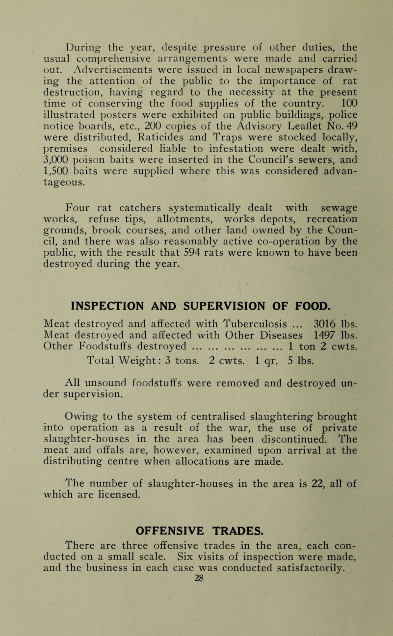 During the year, despite pressure of other duties, the usual comprehensive arrangements were made and carried out. Advertisements were issued in local newspapers draw- ing the attention of the public to the importance of rat destruction, having regard to the necessity at the present time of conserving the food supplies of the country. 100 illustrated posters were exhibited on public buildings, police notice boards, etc., 200 copies of the Advisory Leaflet No. 49 were distributed, Raticides and Traps were stocked locally, premises considered liable to infestation were dealt with, 3,000 poison baits were inserted in the Council’s sewers, and 1,500 baits were supplied where this was considered advan- tageous. Four rat catchers systematically dealt with sewage works, refuse tips, allotments, works depots, recreation grounds, brook courses, and other land owned by the Coun- cil, and there was also reasonably active co-operation by the public, with the result that 594 rats were known to have been destroyed during the year. INSPECTION AND SUPERVISION OF FOOD. Meat destroyed and affected with Tuberculosis ... 3016 lbs. Meat destroyed and affected with Other Diseases 1497 lbs. Other Foodstuffs destroyed 1 ton 2 cwts. Total Weight: 3 tons. 2 cwts. 1 qr. 5 lbs. All unsound foodstuffs were removed and destroyed un- der supervision. Owing to the system of centralised slaughtering brought into operation as a result of the war, the use of private slaughter-houses in the area has been discontinued. The meat and offals are, however, examined upon arrival at the distributing centre when allocations are made. The number of slaughter-houses in the area is 22, all of which are licensed. OFFENSIVE TRADES. There are three offensive trades in the area, each con- ducted on a small scale. Six visits of inspection were made, and the business in each case was conducted satisfactorily.