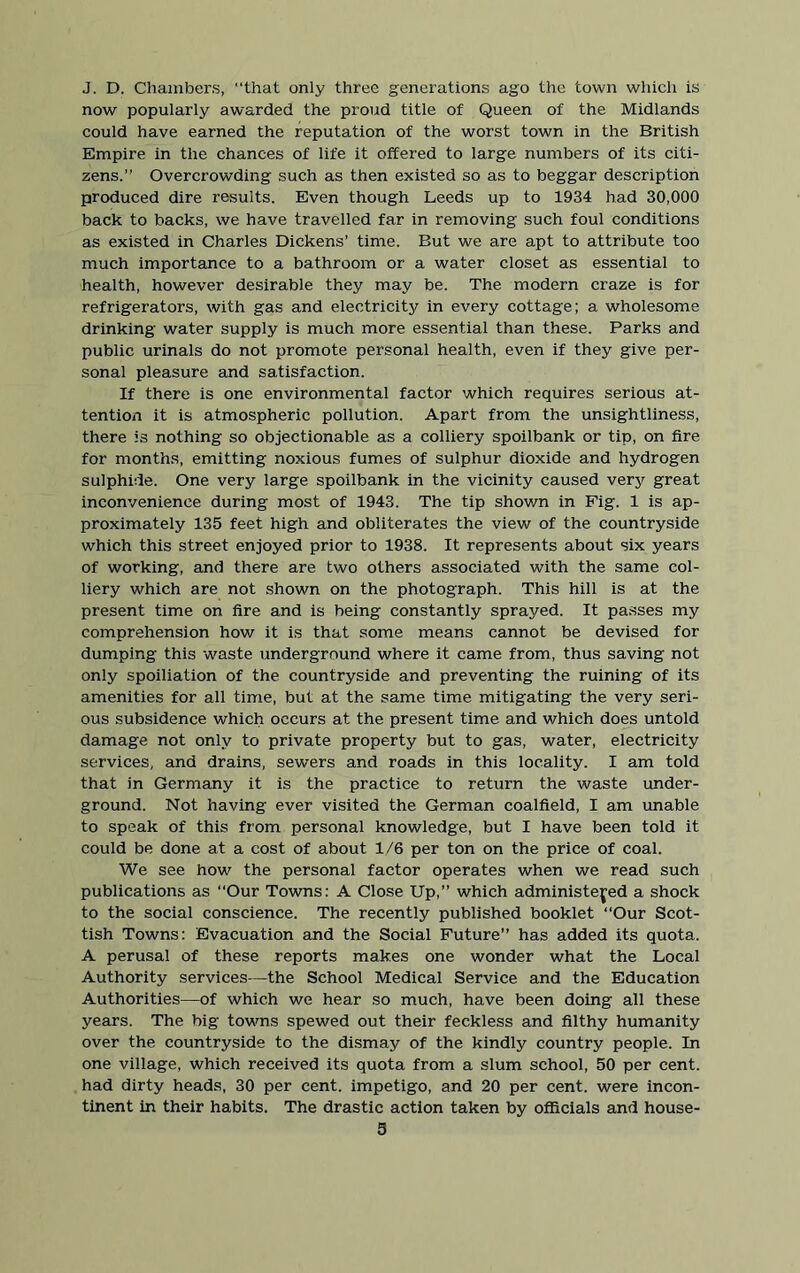 J. D. Chambers, “that only three generations ago the town which is now popularly awarded the proud title of Queen of the Midlands could have earned the reputation of the worst town in the British Empire in the chances of life it offered to large numbers of its citi- zens.” Overcrowding such as then existed so as to beggar description produced dire results. Even though Leeds up to 1934 had 30,000 back to backs, we have travelled far in removing such foul conditions as existed in Charles Dickens’ time. But we are apt to attribute too much importance to a bathroom or a water closet as essential to health, however desirable they may be. The modern craze is for refrigerators, with gas and electricity in every cottage; a wholesome drinking water supply is much more essential than these. Parks and public urinals do not promote personal health, even if they give per- sonal pleasure and satisfaction. If there is one environmental factor which requires serious at- tention it is atmospheric pollution. Apart from the unsightliness, there is nothing so objectionable as a colliery spoilbank or tip, on fire for months, emitting noxious fumes of sulphur dioxide and hydrogen sulphide. One very large spoilbank in the vicinity caused very great inconvenience during most of 1943. The tip shown in Fig. 1 is ap- proximately 135 feet high and obliterates the view of the countryside which this street enjoyed prior to 1938. It represents about six years of working, and there are two others associated with the same col- liery which are not shown on the photograph. This hill is at the present time on fire and is being constantly sprayed. It passes my comprehension how it is that some means cannot be devised for dumping this -waste underground where it came from, thus saving not only spoiliation of the countryside and preventing the ruining of its amenities for all time, but at the same time mitigating the very seri- ous subsidence which occurs at the present time and which does untold damage not only to private property but to gas, water, electricity services, and drains, sewers and roads in this locality. I am told that in Germany it is the practice to return the waste under- ground. Not having ever visited the German coalfield, I am unable to speak of this from personal knowledge, but I have been told it could be done at a cost of about 1/6 per ton on the price of coal. We see how the personal factor operates when we read such publications as Our Towns: A Close Up,” which administered a shock to the social conscience. The recently published booklet “Our Scot- tish Towns: Evacuation and the Social Future” has added its quota. A perusal of these reports makes one wonder what the Local Authority services—the School Medical Service and the Education Authorities—of which we hear so much, have been doing all these years. The big towns spewed out their feckless and filthy humanity over the countryside to the dismay of the kindly country people. In one village, which received its quota from a slum school, 50 per cent, had dirty heads, 30 per cent, impetigo, and 20 per cent, were incon- tinent in their habits. The drastic action taken by officials and house-