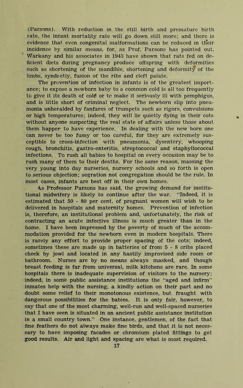 (Parsons). With reduction in the still birth and premature birth rate, the infant mortality rate will go down still more; and there is evidence that even congenital malformations can be reduced in th*eir incidence by similar means, for, as Prof. Parsons has pointed out, Warkany and his associates in 1943 have shown that rats fed on de- ficient diets during pregnancy produce offspring with deformities such as shortening of the mandible, shortening and deformity of the limbs, syndectly, fusion of the ribs and cleft palate. The prevention of infection in infants is of the greatest import- ance; to expose a newborn baby to a common cold is all too frequently tc give it its death of cold or to make it seriously ill with pemphigus, and is little short of criminal neglect. The newborn slip into pneu- monia unheralded by fanfares of trumpets such as rigors, convulsions or high temperatures; indeed, they will lie quietly dying in their cots without anyone suspecting the real state of affairs unless those about them happer to have experience. In dealing with the new born one can never be too fussy or too careful, for they are extremely sus- ceptible to cross-infection with pneumonia, dysentery, whooping cough, bronchitis, gastro-enteritis, streptococcal and staphyllococcal infections. To rush all babies to hospital on every occasion may be to rush many of them to their deaths. For the same reason, massing the very young into day nurseries, nursery schools and so forth is open to serious objection; segration not congregation should be the rule. In most cases, infants are best off in their own homes. As Professor Parsons has said, the growing demand for institu- tional midwifery is likely to continue after the war. “Indeed, it is estimated that 50 - 80 per cent, of pregnant women will wish to be delivered in hospitals and maternity homes. Prevention of infection is, therefore, an institutional problem and, unfortunately, the risk of contracting an acute infective illness is much greater than in the home. I have been impressed by the poverty of much of the accom- modation provided for the newborn even in modem hospitals. There is rarely any effort to provide proper spacing of the cots; indeed, sometimes these are made up in batteries of from 5-8 cribs placed cheek by jowl and located in any hastily improvised side room or bathroom. Nurses are by no means always masked, and though breast feeding is far from universal, milk kitchens are rare. In some hospitals there is inadequate supervision of visitors to the nursery; indeed, in some public assistance institutions the “aged and infirm” inmates help with the nursing, a kindly action on their part and no doubt some relief to their monotonous existence, but fraught with dangerous possibilities for the babies. It is only fair, however, to say that one of the most charming, well-run and well-spaced nurseries that I have seen is situated in an ancient public assistance institution in a small country town.” One instance, gentlemen, of the fact that fine feathers do not always make fine birds, and that it is not neces- sary to have imposing facades or chromium plated fittings to get good results. Air and light and spacing are what is most required.