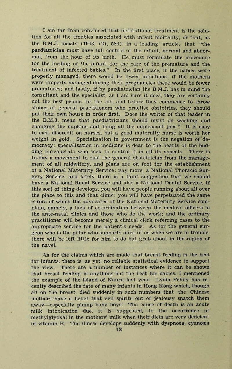 1 am far from convinced that institutional treatment is the solu- tion for all the troubles associated with infant mortality, or that, as the B.M.J. insists (1943, (2), 584), in a leading article, that the paediatrician must have full control of the infant, normal and abnor- mal, from the hour of its birth. He must formulate the procedure for the feeding of the infant, for the care of the premature and the treatment of infected babies.” In the first place, if the babies were properly managed, there would be fewer infections; if the mothers; were properly managed during their pregnancies there would be fewer prematures; and lastly, if by paediatrician the B.M.J. has in mind the consultant and the specialist, as I am sure it does, they are certainly not the best people for the job, and before they commence to throw stones at general practitioners who practise obstetrics, they should put their own house in order first. Does the writer of that leader in the B.M.J. mean that paediatricians should insist on washing and changing the napkins and doing all the unpleasant jobs ? It is easy to cast discredit on nurses, but a good maternity nurse is worth her weight in gold. Specialisation in government is the negation of de- mocracy; specialisation in medicine is dear to the hearts of the bud- ding bureaucrats who seek to control it in all its aspects. There is to-day a movement to oust the general obstetrician from the manage- ment of all midwifery, and plans are on foot for the establishment of a National Maternity Service: nay more, a National Thoracic Sur- gery Service, and lately there is a faint suggestion that we should have a National Renal Service and also a National Dental Service. If this sort of thing develops, you will have people running about all over the place to this and that clinic: you will have perpetuated the same errors of which the advocates of the National Maternity Service com- plain, namely, a lack of co-ordination between the medical officers in the ante-natal clinics and those who do the work; and the ordinary practitioner will become merely a clinical clerk referring cases to the appropriate service for the patient’s needs. As for the general sur- geon who is the pillar who supports most of us when we are in trouble, there will be left little for him to do but grub about in the region of the navel. As for the claims which are made that breast feeding is the best for infants, there is, as yet, no reliable statistical evidence to support the view. There are a number of instances where it can be shown that breast feeding is anything but the best for babies. I mentioned the example of the island of Nauru last year. Lydia Fehily has re- cently described the fate of many infants in Hong Kong which, though all on the breast, died suddenly in such numbers that the Chinese mothers have a belief that evil spirits out of jealousy snatch them away—especially plump baby boys. The cause of death is an acute milk intoxication due, it is suggested, to the occurrence of methylglyoxal in the mothers’ milk when their diets are very deficient in vitamin B. The illness develops suddenly with dyspnoea, cyanosis