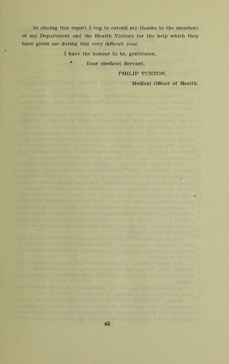 In closing this report I beg to extend my thanks to the members of my Department and the Health Visitors for the help which they have given me during this very difficult year. I have the honour to be, gentlemen, • Your obedient Servant, PHILIP TURTON, Medical Officer of Health.