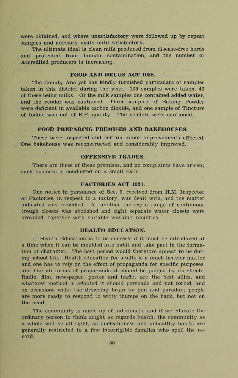 were obtained, and where unsatisfactory were followed up by repeat samples and advisory visits until satisfactory. The ultimate ideal is clean milk produced from disease-free herds and protected from human contamination, and the number of Accredited producers is increasing. FOOD AND DRUGS ACT 1938. The County Analyst has kindly furnished particulars of samples taken in this district during the year. 139 samples were taken, 43 of these being milks. Of the milk samples one contained added water, and the vendor was cautioned. Three samples of Baking Powder were deficient in available carbon dioxide, and one sample of Tincture of Iodine was not of B.P. quality. The vendors were cautioned. FOOD PREPARING PREMISES AND BAKEHOUSES. These were inspected and certain minor improvements effected. One bakehouse was reconstructed and considerably improved. OFFENSIVE TRADES. There are three of these premises, and no complaints have arisen; each business is conducted on a small scale. FACTORIES ACT 1937. One notice in pursuance of Sec. 9, received from H.M. Inspector of Factories, in respect to a factory, was dealt with, and the matter indicated was remedied. At another factory a range of continuous trough closets was abolished and eight separate water closets were provided, together with suitable washing facilities. HEAUTH EDUCATION. If Health Education is to be successful it must be introduced at a time when it can be moulded into habit and take part in the forma- tion of character. The best period would therefore appear to be dur- ing school life. Health education for adults is a much heavier matter and one has to x'ely on the effect of propaganda for specific purposes, and like all forms of propaganda it should be judged by its effects. Radio, film, newspaper, poster and leaflet are the best allies, and whatever method is adopted it should persuade and not forbid, and on occasions wake the drowsing brain by pun and paradox; people are more ready to respond to witty thumps on the back, but not on the head. The community is made up of individuals, and if we educate the ordinary person to think aright as regards health, the community as a whole will be all right, as uncleanliness and unhealthy habits are generally restricted to a few incorrigible families who spoil the re- cord.