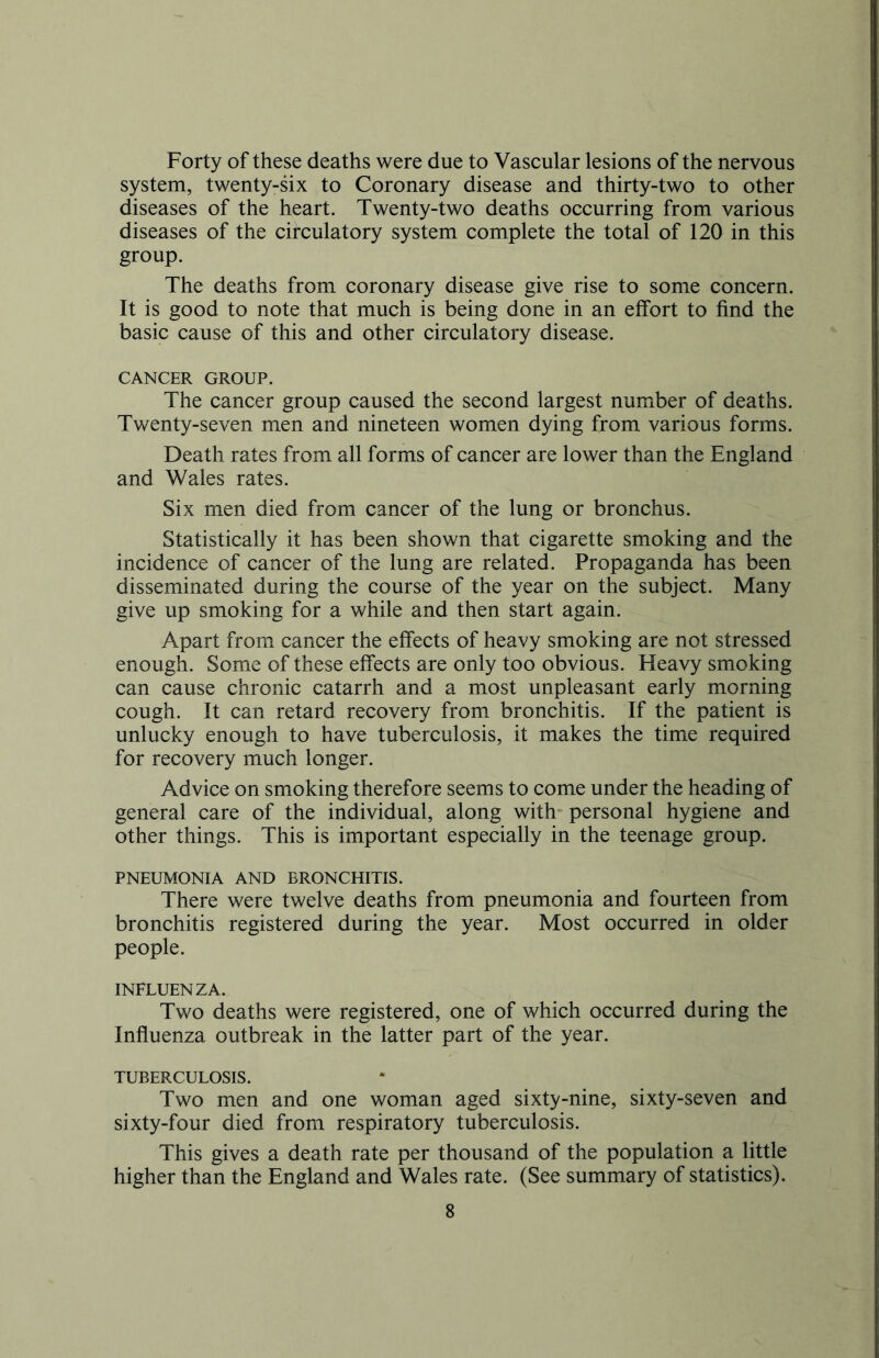 Forty of these deaths were due to Vascular lesions of the nervous system, twenty-six to Coronary disease and thirty-two to other diseases of the heart. Twenty-two deaths occurring from various diseases of the circulatory system complete the total of 120 in this group. The deaths from coronary disease give rise to some concern. It is good to note that much is being done in an effort to find the basic cause of this and other circulatory disease. CANCER GROUP. The cancer group caused the second largest number of deaths. Twenty-seven men and nineteen women dying from various forms. Death rates from all forms of cancer are lower than the England and Wales rates. Six men died from cancer of the lung or bronchus. Statistically it has been shown that cigarette smoking and the incidence of cancer of the lung are related. Propaganda has been disseminated during the course of the year on the subject. Many give up smoking for a while and then start again. Apart from cancer the effects of heavy smoking are not stressed enough. Some of these effects are only too obvious. Heavy smoking can cause chronic catarrh and a most unpleasant early morning cough. It can retard recovery from bronchitis. If the patient is unlucky enough to have tuberculosis, it makes the time required for recovery much longer. Advice on smoking therefore seems to come under the heading of general care of the individual, along with personal hygiene and other things. This is important especially in the teenage group. PNEUMONIA AND BRONCHITIS. There were twelve deaths from pneumonia and fourteen from bronchitis registered during the year. Most occurred in older people. INFLUENZA. Two deaths were registered, one of which occurred during the Influenza outbreak in the latter part of the year. TUBERCULOSIS. Two men and one woman aged sixty-nine, sixty-seven and sixty-four died from respiratory tuberculosis. This gives a death rate per thousand of the population a little higher than the England and Wales rate. (See summary of statistics).