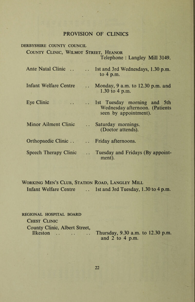 PROVISION OF CLINICS DERBYSHIRE COUNTY COUNCIL County Clinic, Wilmot Street, Heanor Telephone : Langley Mill 3149. Ante Natal Clinic 1st and 3rd Wednesdays, 1.30 p.m. to 4 p.m. Infant Welfare Centre Monday, 9 a.m. to 12.30 p.m. and 1.30 to 4 p.m. Eye Clinic 1st Tuesday morning and 5th Wednesday afternoon. (Patients seen by appointment). Minor Ailment Clinic Saturday mornings. (Doctor attends). Orthopaedic Clinic Friday afternoons. Speech Therapy Clinic Tuesday and Fridays (By appoint- ment). Working Men’s Club, Station Road, Langley Mill Infant Welfare Centre .. 1st and 3rd Tuesday, 1.30 to 4 p.m. REGIONAL HOSPITAL BOARD Chest Clinic County Clinic, Albert Street, Ilkeston Thursday, 9.30 a.m. to 12.30 p.m. and 2 to 4 p.m.