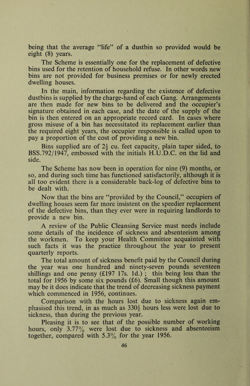 being that the average “life” of a dustbin so provided would be eight (8) years. The Scheme is essentially one for the replacement of defective bins used for the retention of household refuse. In other words new bins are not provided for business premises or for newly erected dwelling houses. In the main, information regarding the existence of defective dustbins is supplied by the charge-hand of each Gang. Arrangements are then made for new bins to be delivered and the occupier’s signature obtained in each case, and the date of the supply of the bin is then entered on an appropriate record card. In cases where gross misuse of a bin has necessitated its replacement earlier than the required eight years, the occupier responsible is called upon to pay a proportion of the cost of providing a new bin. Bins supplied are of 2\ cu. feet capacity, plain taper sided, to BSS.792/1947, embossed with the initials H.U.D.C. on the lid and side. The Scheme has now been in operation for nine (9) months, or so, and during such time has functioned satisfactorily, although it is all too evident there is a considerable back-log of defective bins to be dealt with. Now that the bins are “provided by the Council,” occupiers of dwelling houses seem far more insistent on the speedier replacement of the defective bins, than they ever were in requiring landlords to provide a new bin. A review of the Public Cleansing Service must needs include some details of the incidence of sickness and absenteeism among the workmen. To keep your Health Committee acquainted with such facts it was the practice throughout the year to present quarterly reports. The total amount of sickness benefit paid by the Council during the year was one hundred and ninety-seven pounds seventeen shillings and one penny (£197 17s. Id.) ; this being less than the total for 1956 by some six pounds (£6). Small though this amount may be it does indicate that the trend of decreasing sickness payment which commenced in 1956, continues. Comparison with the hours lost due to sickness again em- phasised this trend, in as much as 330J hours less were lost due to sickness, than during the previous year. Pleasing it is to see that of the possible number of working hours, only 3.77% were lost due to sickness and absenteeism together, compared with 5.3% for the year 1956.