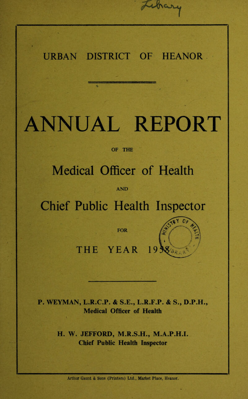 URBAN DISTRICT OF HEANOR - ANNUAL REPORT OF THE Medical Officer of Health AND Chief Public Health Inspector FOR THE YEAR P. WEYMAN, L.R.C.P. & S.E., L.R.F.P. & S., D.P.H., Medical Officer of Health H. W. JEFFORD, M.R.S.H., M.A.P.H.I, Chief Public Health Inspector Arthur Gaunt & Sons (Printers) Ltd., Market Place, Heanor.