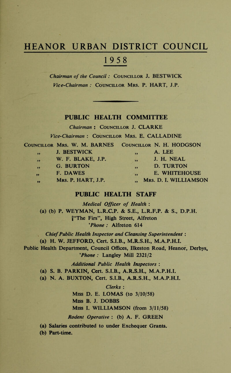 HEANOR URBAN DISTRICT COUNCIL 1958 Chairman of the Council: Councillor J. BESTWICK Vice-Chairman : Councillor Mrs. P. HART, J.P. PUBLIC HEALTH COMMITTEE Chairman i Councillor J. CLARKE Vice-Chairman : Councillor Mrs. E. CALLADINE Councillor Mrs. W. M. BARNES „ J. BESTWICK „ W. F. BLAKE, J.P. „ G. BURTON „ F. DAWES „ Mrs. P. hart, J.P. Councillor N. H. HODGSON „ A. LEE „ J. H. NEAL „ D. TURTON „ E. WHITEHOUSE „ Mrs. D. I. WILLIAMSON PUBLIC HEALTH STAFF Medical Officer of Health : (a) (b) P. WEYMAN, L.R.C.P. & S.E., L.R.F.P. & S., D.P.H. |“The Firs”, High Street, Alfreton 'Phone : Alfreton 614 ^ Chief Public Health Inspector and Cleansing Superintendent : (a) H. W. JEFFORD, Cert. S.I.B., M.R.S.H., M.A.P.H.I. Public Health Department, Council Offices, Ilkeston Road, Heanor, Derbys, 'Phone : Langley Mill 2321/2 Additional Public Health Inspectors : (a) S. B. PARKIN, Cert. S.I.B., A.R.S.H., M.A.P.H.I. (a) N. A. BUXTON, Cert. S.I.B., A.R.S.H., M.A.P.H.I. Clerks : Miss D. E. LOMAS (to 3/10/58) Miss B. J. DOBBS Miss I. WILLIAMSON (from 3/11/58) Rodent Operative : (b) A. F. GREEN (a) Salaries contributed to under Exchequer Grants. (b) Part-time.