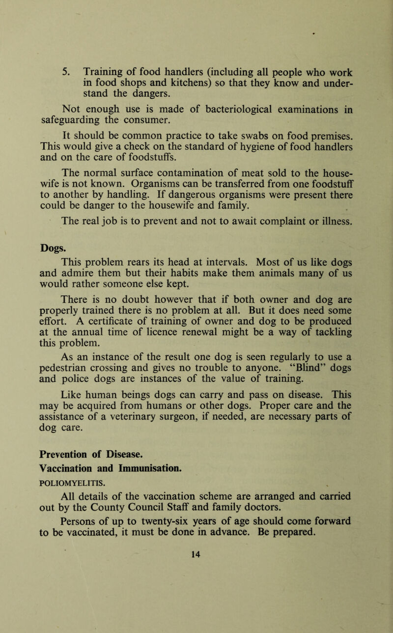 5. Training of food handlers (including all people who work in food shops and kitchens) so that they know and under- stand the dangers. Not enough use is made of bacteriological examinations in safeguarding the consumer. It should be common practice to take swabs on food premises. This would give a check on the standard of hygiene of food handlers and on the care of foodstuffs. The normal surface contamination of meat sold to the house- wife is not known. Organisms can be transferred from one foodstuff to another by handling. If dangerous organisms were present there could be danger to the housewife and family. The real job is to prevent and not to await complaint or illness. Dogs. This problem rears its head at intervals. Most of us hke dogs and admire them but their habits make them animals many of us would rather someone else kept. There is no doubt however that if both owner and dog are properly trained there is no problem at all. But it does need some effort. A certificate of training of owner and dog to be produced at the annual time of licence renewal might be a way of tackling this problem. As an instance of the result one dog is seen regularly to use a pedestrian crossing and gives no trouble to anyone. “Blind” dogs and police dogs are instances of the value of training. Like human beings dogs can carry and pass on disease. This may be acquired from humans or other dogs. Proper care and the assistance of a veterinary surgeon, if needed, are necessary parts of dog care. Prevention of Disease. Vaccination and Immunisation. POLIOMYELITIS. All details of the vaccination scheme are arranged and carried out by the County Council Staff and family doctors. Persons of up to twenty-six years of age should come forward to be vaccinated, it must be done in advance. Be prepared.