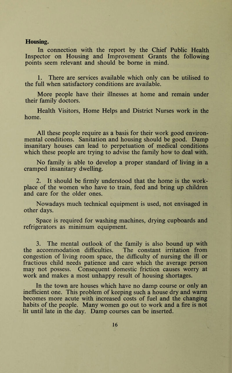 Housing. In connection with the report by the Chief Public Health Inspector on Housing and Improvement Grants the following points seem relevant and should be borne in mind. 1. There are services available which only can be utilised to the full when satisfactory conditions are available. More people have their illnesses at home and remain under their family doctors. Health Visitors, Home Helps and District Nurses work in the home. All these people require as a basis for their work good environ- mental conditions. Sanitation and housing should be good. Damp insanitary houses can lead to perpetuation of medical conditions which these people are trying to advise the family how to deal with. No family is able to develop a proper standard of living in a cramped insanitary dwelling. 2. It should be firmly understood that the home is the work- place of the women who have to train, feed and bring up children and care for the older ones. Nowadays much technical equipment is used, not envisaged in other days. Space is required for washing machines, drying cupboards and refrigerators as minimum equipment. 3. The mental outlook of the family is also bound up with the accommodation difficulties. The constant irritation from congestion of living room space, the difficulty of nursing the ill or fractious child needs patience and care which the average person may not possess. Consequent domestic friction causes worry at work and makes a most unhappy result of housing shortages. In the town are houses which have no damp course or only an inefficient one. This problem of keeping such a house dry and warm becomes more acute with increased costs of fuel and the changing habits of the people. Many women go out to work and a fire is not lit until late in the day. Damp courses can be inserted.