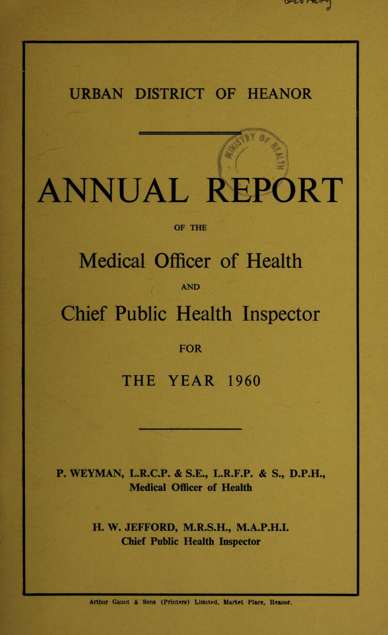 URBAN DISTRICT OF HEANOR ANNUAL T f*( 1 REPORT OF THE Medical Officer of Health AND Chief Public Health Inspector FOR THE YEAR 1960 P. WEYMAN, L.R.C.P. & S.E., L.R.F.P. & S., D.P.H., Medical Officer of Health H. W. JEFFORD, M.R.S.H., M.A.P.H.I. Chief Public Health Inspector Arthur Gaunt & Sons (Printers) Limited, Market Place. Heanor.