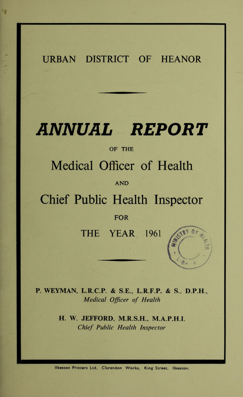 URBAN DISTRICT OF HEANOR ANNUAL REPORT OF THE Medical Officer of Health AND Chief Public Health Inspector FOR THE YEAR 1961 P. WEYMAN, L.R.C.P. & S.E., L.R.F.P. & S„ D.P.H., Medical Officer of Health H. W. JEFFORD. M.R.S.H., M.A.P.H.I. Chief Public Health Inspector Ilkeston Printers Ltd, Clarendon Works, King Street, Ilkeston.