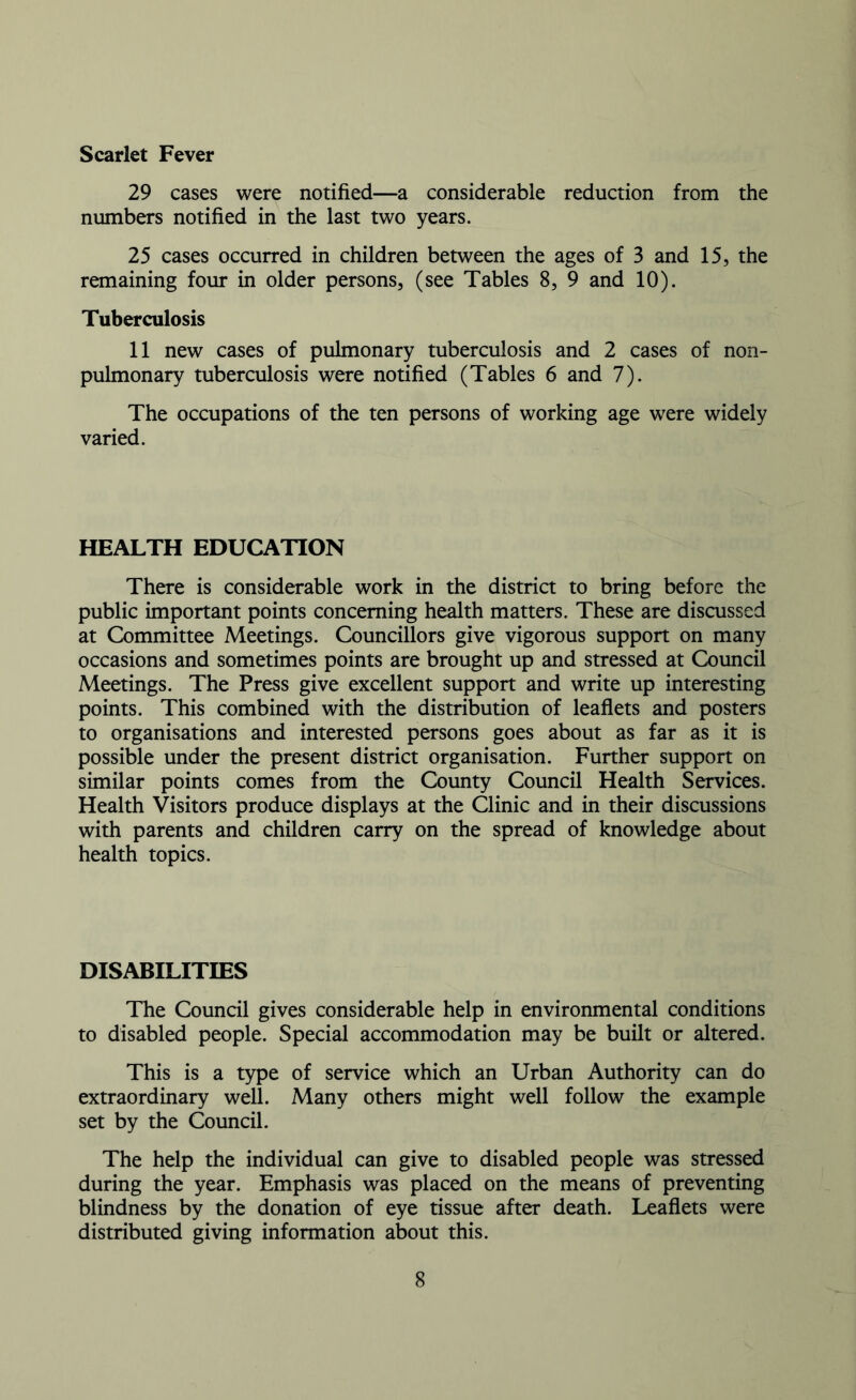 Scarlet Fever 29 cases were notified—a considerable reduction from the numbers notified in the last two years. 25 cases occurred in children between the ages of 3 and 15, the remaining four in older persons, (see Tables 8, 9 and 10). Tuberculosis 11 new cases of pulmonary tuberculosis and 2 cases of non- pulmonary tuberculosis were notified (Tables 6 and 7). The occupations of the ten persons of working age were widely varied. HEALTH EDUCATION There is considerable work in the district to bring before the public important points concerning health matters. These are discussed at Committee Meetings. Councillors give vigorous support on many occasions and sometimes points are brought up and stressed at Council Meetings. The Press give excellent support and write up interesting points. This combined with the distribution of leaflets and posters to organisations and interested persons goes about as far as it is possible under the present district organisation. Further support on similar points comes from the County Council Health Services. Health Visitors produce displays at the Clinic and in their discussions with parents and children carry on the spread of knowledge about health topics. DISABILITIES The Council gives considerable help in environmental conditions to disabled people. Special accommodation may be built or altered. This is a type of service which an Urban Authority can do extraordinary well. Many others might well follow the example set by the Council. The help the individual can give to disabled people was stressed during the year. Emphasis was placed on the means of preventing blindness by the donation of eye tissue after death. Leaflets were distributed giving information about this.