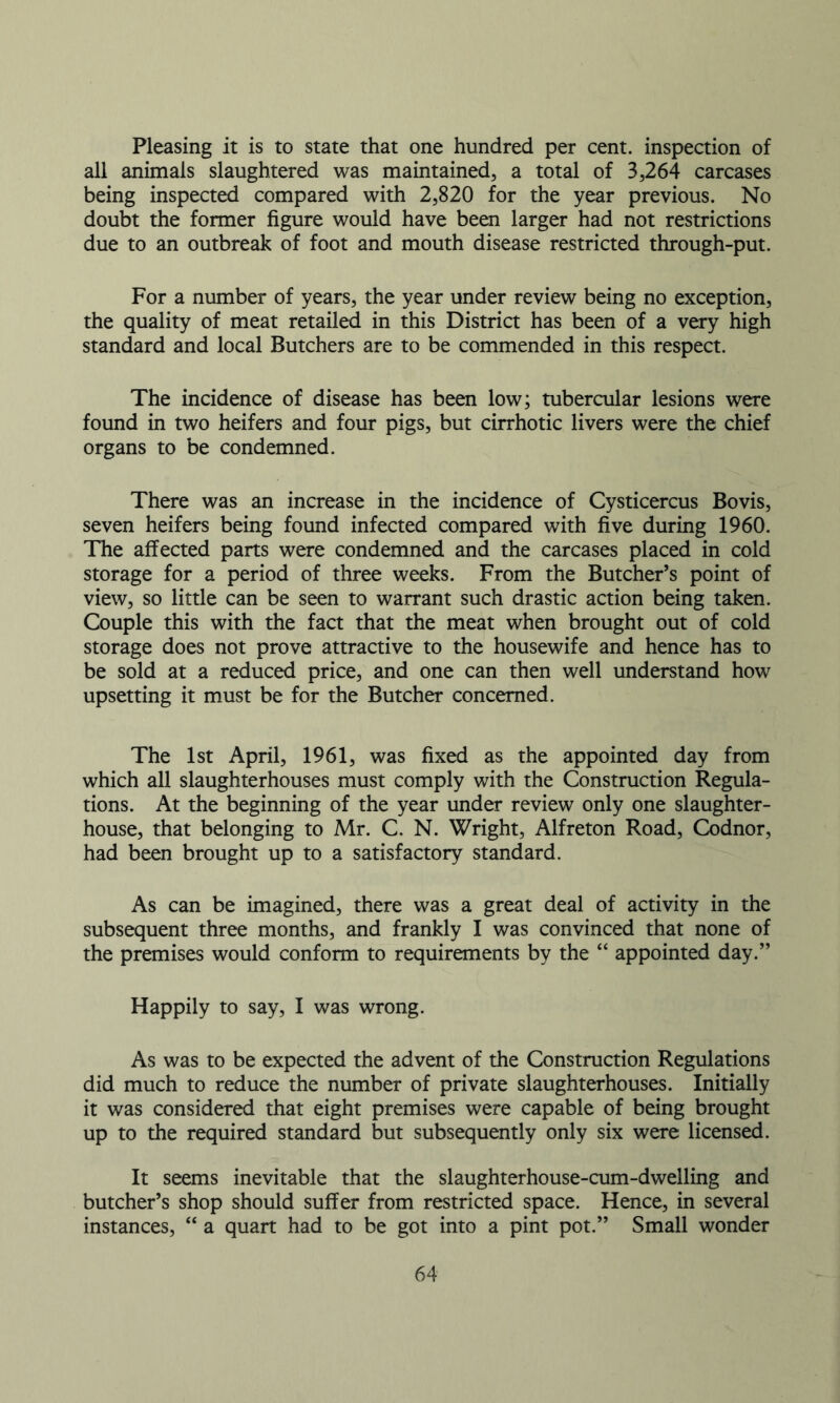 Pleasing it is to state that one hundred per cent, inspection of all animals slaughtered was maintained, a total of 3,264 carcases being inspected compared with 2,820 for the year previous. No doubt the former figure would have been larger had not restrictions due to an outbreak of foot and mouth disease restricted through-put. For a number of years, the year under review being no exception, the quality of meat retailed in this District has been of a very high standard and local Butchers are to be commended in this respect. The incidence of disease has been low; tubercular lesions were found in two heifers and four pigs, but cirrhotic livers were the chief organs to be condemned. There was an increase in the incidence of Cysticercus Bovis, seven heifers being found infected compared with five during 1960. The affected parts were condemned and the carcases placed in cold storage for a period of three weeks. From the Butcher’s point of view, so little can be seen to warrant such drastic action being taken. Couple this with the fact that the meat when brought out of cold storage does not prove attractive to the housewife and hence has to be sold at a reduced price, and one can then well understand how upsetting it must be for the Butcher concerned. The 1st April, 1961, was fixed as the appointed day from which all slaughterhouses must comply with the Construction Regula- tions. At the beginning of the year under review only one slaughter- house, that belonging to Mr. C. N. Wright, Alfreton Road, Codnor, had been brought up to a satisfactory standard. As can be imagined, there was a great deal of activity in the subsequent three months, and frankly I was convinced that none of the premises would conform to requirements by the “ appointed day.” Happily to say, I was wrong. As was to be expected the advent of the Construction Regulations did much to reduce the number of private slaughterhouses. Initially it was considered that eight premises were capable of being brought up to the required standard but subsequently only six were licensed. It seems inevitable that the slaughterhouse-cum-dwelling and butcher’s shop should suffer from restricted space. Hence, in several instances, “ a quart had to be got into a pint pot.” Small wonder