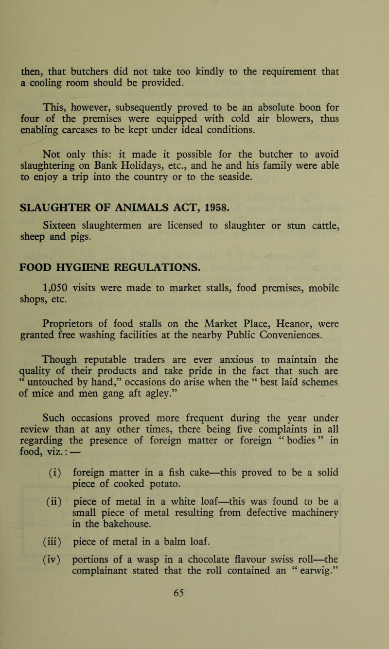 then, that butchers did not take too kindly to the requirement that a cooling room should be provided. This, however, subsequently proved to be an absolute boon for four of the premises were equipped with cold air blowers, thus enabling carcases to be kept under ideal conditions. Not only this: it made it possible for the butcher to avoid slaughtering on Bank Holidays, etc., and he and his family were able to enjoy a trip into the country or to the seaside. SLAUGHTER OF ANIMALS ACT, 1958. Sixteen slaughtermen are licensed to slaughter or stun cattle, sheep and pigs. FOOD HYGIENE REGULATIONS. 1,050 visits were made to market stalls, food premises, mobile shops, etc. Proprietors of food stalls on the Market Place, Heanor, were granted free washing facilities at the nearby Public Conveniences. Though reputable traders are ever anxious to maintain the quality of their products and take pride in the fact that such are “ untouched by hand,” occasions do arise when the “ best laid schemes of mice and men gang aft agley.” Such occasions proved more frequent during the year under review than at any other times, there being five complaints in all regarding the presence of foreign matter or foreign “ bodies ” in food, viz.: — (i) foreign matter in a fish cake—this proved to be a solid piece of cooked potato. (ii) piece of metal in a white loaf—this was found to be a small piece of metal resulting from defective machinery in the bakehouse. (iii) piece of metal in a balm loaf. (iv) portions of a wasp in a chocolate flavour swiss roll—the complainant stated that the roll contained an “ earwig.”