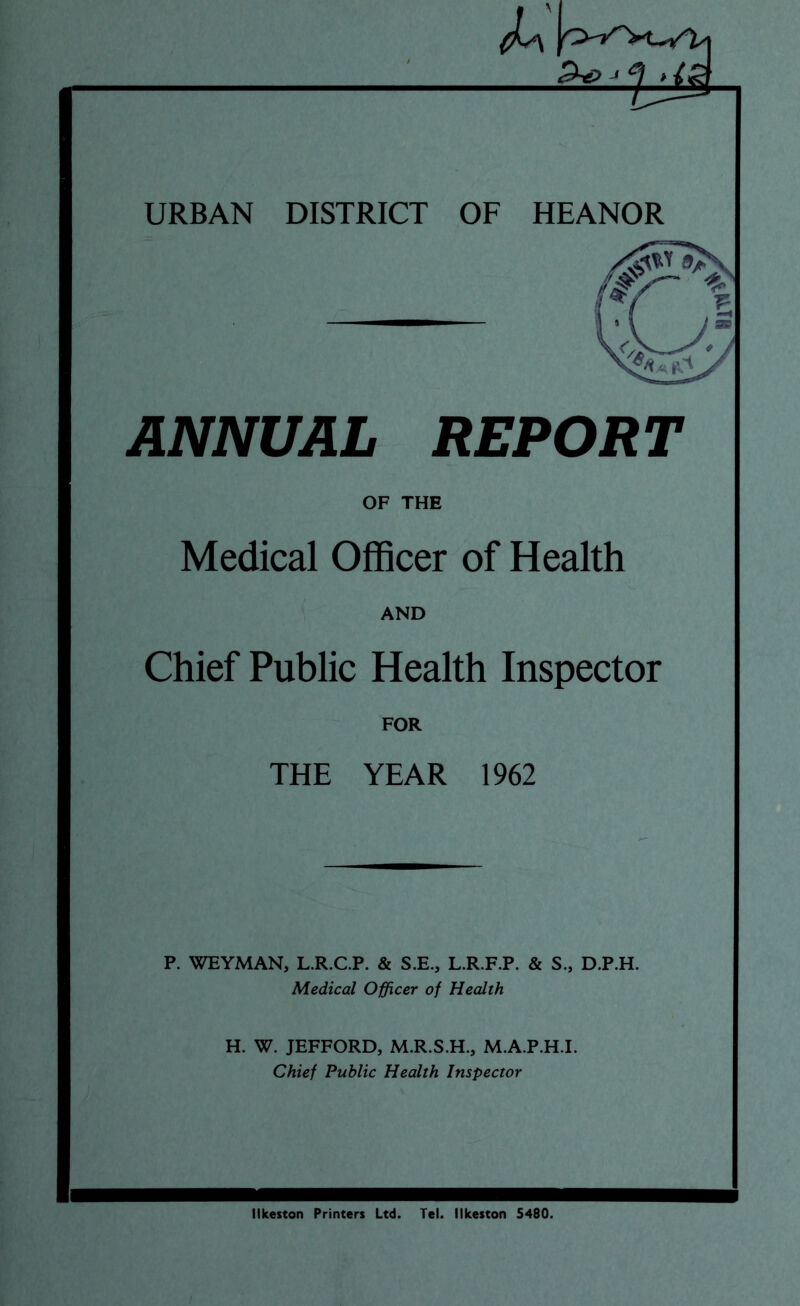 URBAN DISTRICT OF HEANOR ANNUAL REPORT OF THE Medical Officer of Health AND Chief Public Health Inspector FOR THE YEAR 1962 P. WEYMAN, L.R.C.P. & S.E., L.R.F.P. & S., D.P.H. Medical Officer of Health H. W. JEFFORD, M.R.S.H., M.A.P.H.I. Chief Public Health Inspector Ilkeston Printers Ltd. Tel. Ilkeston 5480.