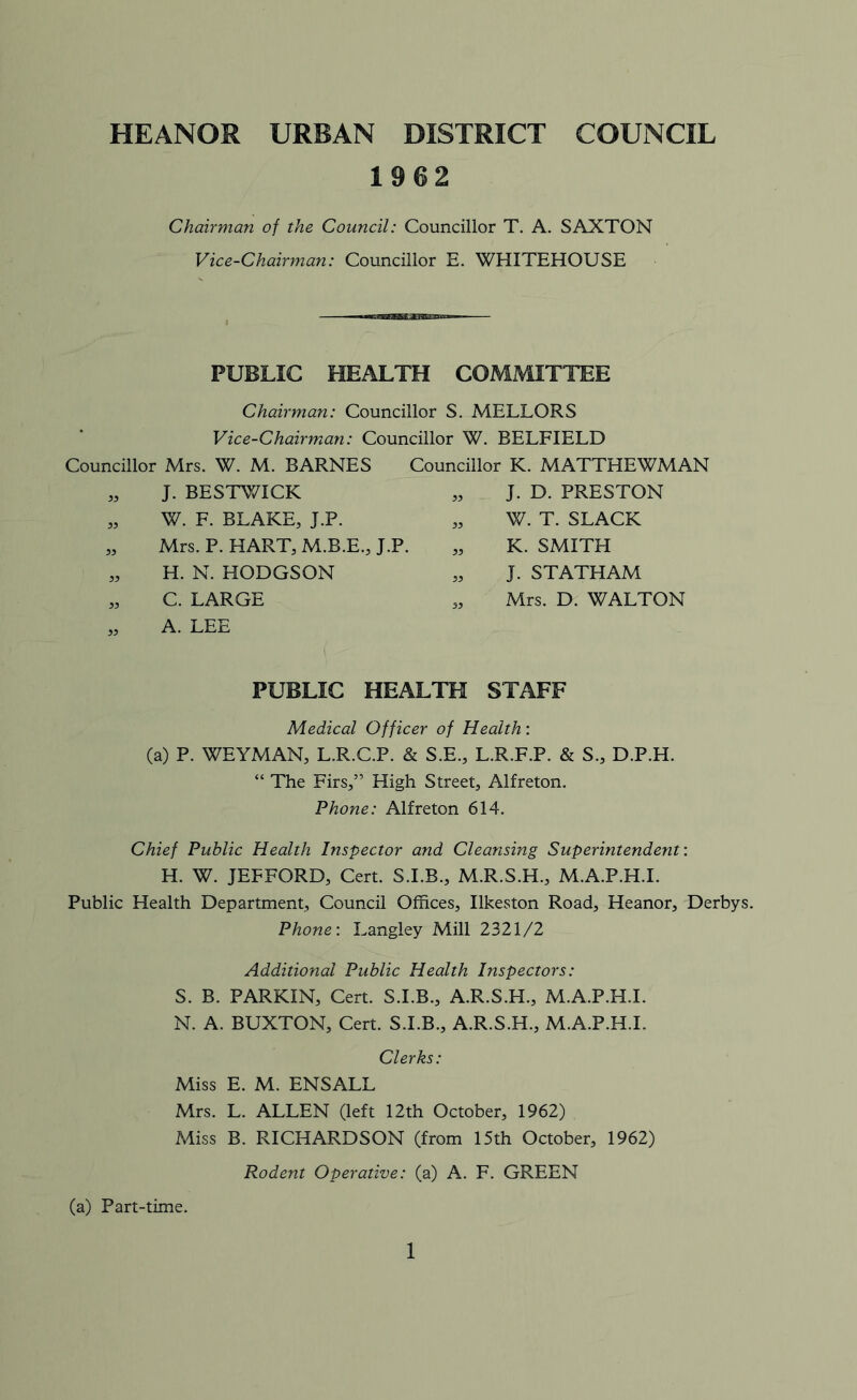 HEANOS URBAN DISTRICT COUNCIL 1962 Chairman of the Council: Councillor T. A. SAXTON Vice-Chairman: Councillor E. WHITEHOUSE PUBLIC HEALTH COMMITTEE Chairman: Councillor S. MELLORS Vice-Chairman: Councillor W. BELFIELD Councillor Mrs. W. M. BARNES Councillor K. MATTHEWMAN J. BESTWICK W. F. BLAKE, J.P. Mrs. P. HART, M.B.E., J.P. H. N. HODGSON C. LARGE A. LEE „ J. D. PRESTON „ W. T. SLACK „ K. SMITH „ J. STATHAM „ Mrs. D. WALTON PUBLIC HEALTH STAFF Medical Officer of Health: (a) P. WEYMAN, L.R.C.P. & S.E., L.R.F.P. & S., D.P.H. “ The Firs,” High Street, Alfreton. Phone: Alfreton 614. Chief Public Health Inspector and Cleansing Superintendent: H. W. JEFFORD, Cert. S.I.B., M.R.S.H., M.A.P.H.I. Public Health Department, Council Offices, Ilkeston Road, Heanor, Derbys. Phone: Langley Mill 2321/2 Additional Public Health Inspectors: S. B. PARKIN, Cert. S.I.B., A.R.S.H., M.A.P.H.I. N. A. BUXTON, Cert. S.I.B., A.R.S.H., M.A.P.H.I. Clerks: Miss E. M. ENSALL Mrs. L. ALLEN (left 12th October, 1962) Miss B. RICHARDSON (from 15th October, 1962) Rodent Operative: (a) A. F. GREEN (a) Part-time.