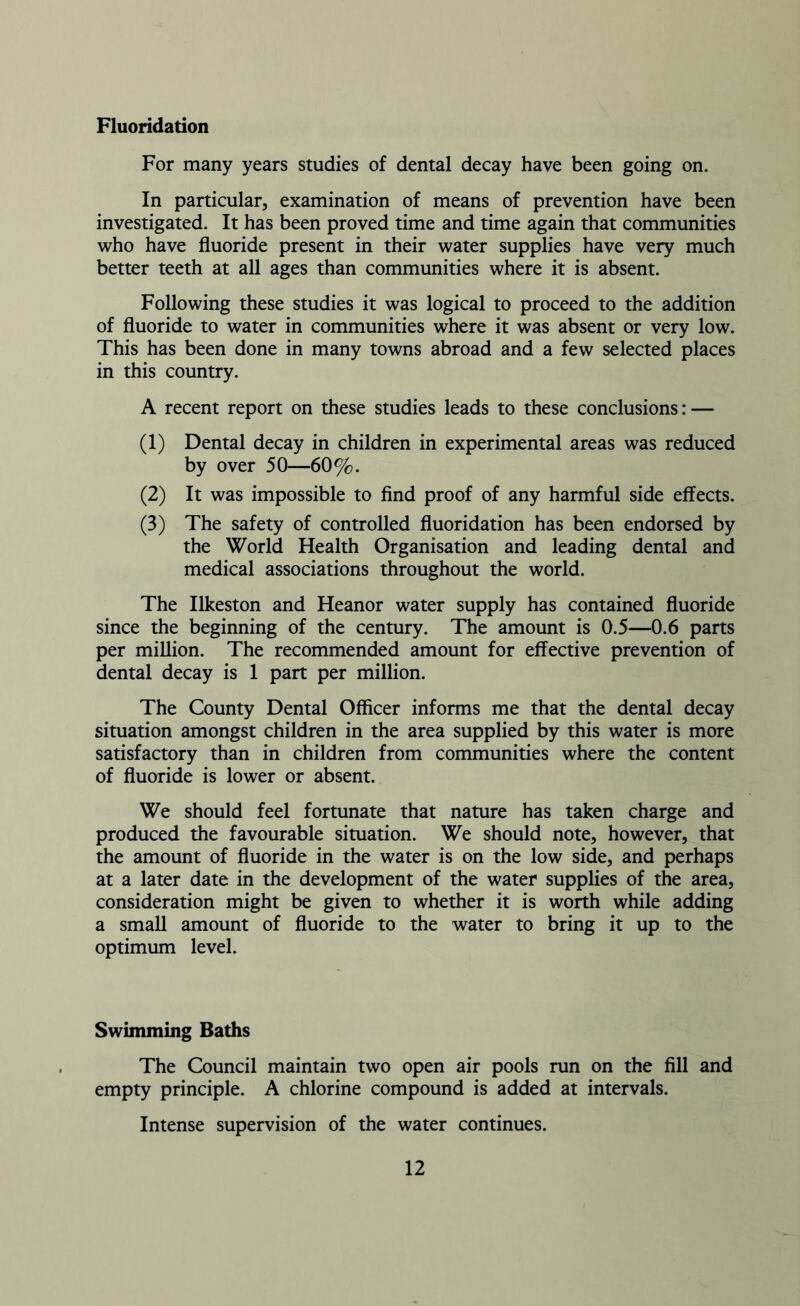 Fluoridation For many years studies of dental decay have been going on. In particular, examination of means of prevention have been investigated. It has been proved time and time again that communities who have fluoride present in their water supplies have very much better teeth at all ages than communities where it is absent. Following these studies it was logical to proceed to the addition of fluoride to water in communities where it was absent or very low. This has been done in many towns abroad and a few selected places in this country. A recent report on these studies leads to these conclusions: — (1) Dental decay in children in experimental areas was reduced by over 50—60%. (2) It was impossible to find proof of any harmful side effects. (3) The safety of controlled fluoridation has been endorsed by the World Health Organisation and leading dental and medical associations throughout the world. The Ilkeston and Heanor water supply has contained fluoride since the beginning of the century. The amount is 0.5—0.6 parts per million. The recommended amount for effective prevention of dental decay is 1 part per million. The County Dental Officer informs me that the dental decay situation amongst children in the area supplied by this water is more satisfactory than in children from communities where the content of fluoride is lower or absent. We should feel fortunate that nature has taken charge and produced the favourable situation. We should note, however, that the amount of fluoride in the water is on the low side, and perhaps at a later date in the development of the water supplies of the area, consideration might be given to whether it is worth while adding a small amount of fluoride to the water to bring it up to the optimum level. Swimming Baths The Council maintain two open air pools run on the fill and empty principle. A chlorine compound is added at intervals. Intense supervision of the water continues.