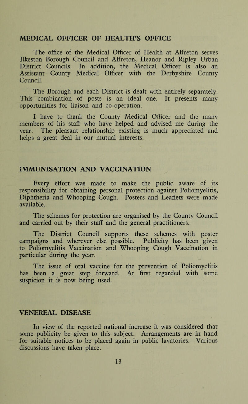 MEDICAL OFFICER OF HEALTH’S OFFICE The office of the Medical Officer of Health at Alfreton serves Ilkeston Borough Council and Alfreton, Heanor and Ripley Urban District Councils. In addition, the Medical Officer is also an Assistant County Medical Officer with the Derbyshire County Council. The Borough and each District is dealt with entirely separately. This combination of posts is an ideal one. It presents many opportunities for liaison and co-operation. I have to thank the County Medical Officer and the many members of his staff who have helped and advised me during the year. The pleasant relationship existing is much appreciated and helps a great deal in our mutual interests. IMMUNISATION AND VACCINATION Every effort was made to make the public aware of its responsibility for obtaining personal protection against Poliomyelitis, Diphtheria and Whooping Cough. Posters and Leaflets were made available. The schemes for protection are organised by the County Council and carried out by their staff and the general practitioners. The District Council supports these schemes with poster campaigns and wherever else possible. Publicity has been given to Poliomyelitis Vaccination and Whooping Cough Vaccination in particular during the year. The issue of oral vaccine for the prevention of Poliomyelitis has been a great step forward. At first regarded with some suspicion it is now being used. VENEREAL DISEASE In view of the reported national increase it was considered that some publicity be given to this subject. Arrangements are in hand for suitable notices to be placed again in public lavatories. Various discussions have taken place.