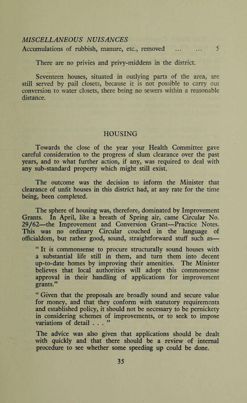 MISCELLANEOUS NUISANCES Accumulations of rubbish, manure, etc., removed ... ... 5 There are no privies and privy-middens in the district. Seventeen houses, situated in outlying parts of the area, are still served by pail closets, because it is not possible to carry out conversion to water closets, there being no sewers within a reasonable distance. HOUSING Towards the close of the year your Health Committee gave careful consideration to the progress of slum clearance over the past years, and to what further action, if any, was required to deal with any sub-standard property which might still exist. The outcome was the decision to inform the Minister that clearance of unfit houses in this district had, at any rate for the time being, been completed. The sphere of housing was, therefore, dominated by Improvement Grants. In April, like a breath of Spring air, came Circular No. 29/62—the Improvement and Conversion Grant—Practice Notes. This was no ordinary Circular couched in the language of officialdom, but rather good, sound, straightforward stuff such as— “ It is commonsense to procure structurally sound houses with a substantial life still in them, and turn them into decent up-to-date homes by improving their amenities. The Minister believes that local authorities will adopt this commonsense approval in their handling of applications for improvement grants.” “ Given that the proposals are broadly sound and secure value for money, and that they conform with statutory requirements and established policy, it should not be necessary to be pernickety in considering schemes of improvements, or to seek to impose variations of detail . . . ” The advice was also given that applications should be dealt with quickly and that there should be a review of internal procedure to see whether some speeding up could be done.