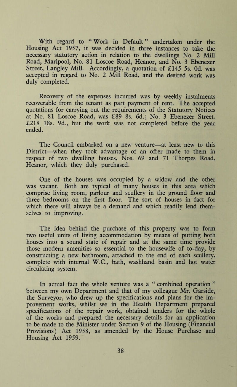 With regard to “ Work in Default ” undertaken under the Housing Act 1957, it was decided in three instances to take the necessary statutory action in relation to the dwellings No. 2 Mill Road, Marlpool, No. 81 Loscoe Road, Heanor, and No. 3 Ebenezer Street, Langley Mill. Accordingly, a quotation of £145 5s. Od. was accepted in regard to No. 2 Mill Road, and the desired work was duly completed. Recovery of the expenses incurred was by weekly instalments recoverable from the tenant as part payment of rent. The accepted quotations for carrying out the requirements of the Statutory Notices at No. 81 Loscoe Road, was £89 8s. 6d.; No. 3 Ebenezer Street. £218 18s. 9d., but the work was not completed before the year ended. The Council embarked on a new venture—at least new to this District—when they took advantage of an offer made to them in respect of two dwelling houses, Nos. 69 and 71 Thorpes Road, Heanor, which they duly purchased. One of the houses was occupied by a widow and the other was vacant. Both are typical of many houses in this area which comprise living room, parlour and scullery in the ground floor and three bedrooms on the first floor. The sort of houses in fact for which there will always be a demand and which readily lend them- selves to improving. The idea behind the purchase of this property was to form two useful units of living accommodation by means of putting both houses into a sound state of repair and at the same time provide those modem amenities so essential to the housewife of to-day, by constructing a new bathroom, attached to the end of each scullery, complete with internal W.C., bath, washhand basin and hot water circulating system. In actual fact the whole venture was a “ combined operation ” between my own Department and that of my colleague Mr. Garside, the Surveyor, who drew up the specifications and plans for the im- provement works, whilst we in the Health Department prepared specifications of the repair work, obtained tenders for the whole of the works and prepared the necessary details for an application to be made to the Minister under Section 9 of the Housing (Financial Provisions) Act 1958, as amended by the House Purchase and Housing Act 1959.